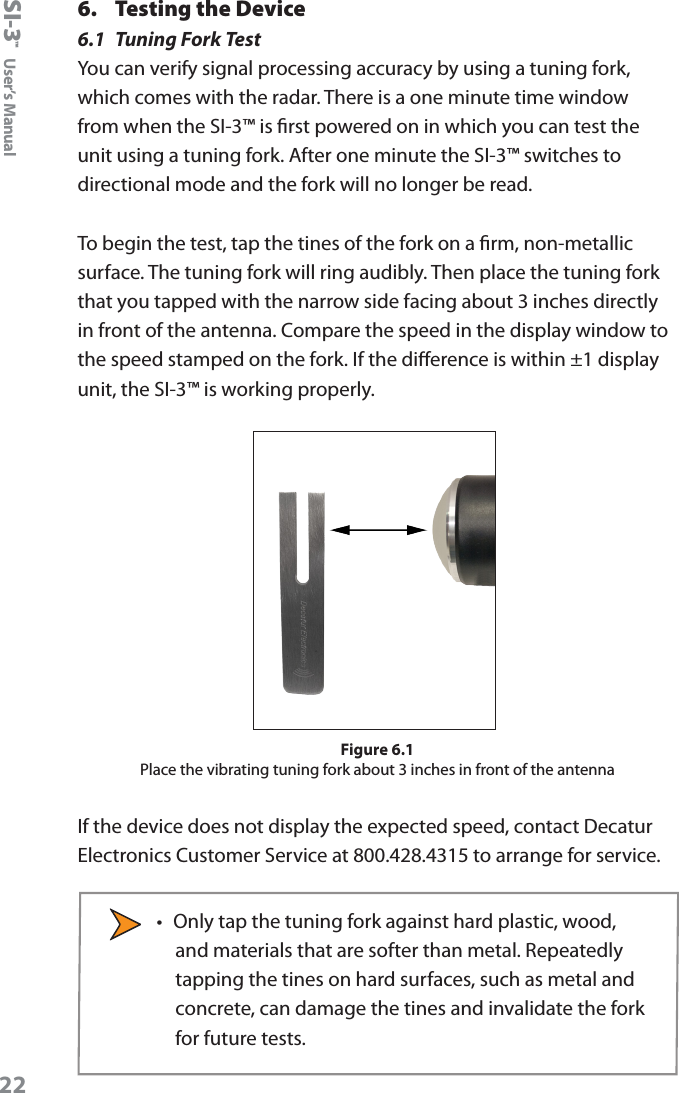 SI-3&trade;  User&rsquo;s Manual226.  Testing the Device6.1  Tuning Fork TestYou can verify signal processing accuracy by using a tuning fork, which comes with the radar. There is a one minute time window from when the SI-3&trade; is rst powered on in which you can test the unit using a tuning fork. After one minute the SI-3&trade; switches to directional mode and the fork will no longer be read.To begin the test, tap the tines of the fork on a rm, non-metallic surface. The tuning fork will ring audibly. Then place the tuning fork that you tapped with the narrow side facing about 3 inches directly in front of the antenna. Compare the speed in the display window to the speed stamped on the fork. If the dierence is within &plusmn;1 display unit, the SI-3&trade; is working properly. Figure 6.1Place the vibrating tuning fork about 3 inches in front of the antennaIf the device does not display the expected speed, contact Decatur Electronics Customer Service at 800.428.4315 to arrange for service.&bull;  Only tap the tuning fork against hard plastic, wood, and materials that are softer than metal. Repeatedly tapping the tines on hard surfaces, such as metal and concrete, can damage the tines and invalidate the fork for future tests.