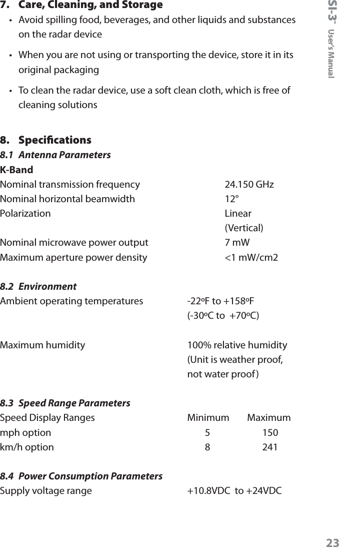 SI-3&trade;  User&rsquo;s Manual237.  Care, Cleaning, and Storage &bull;  Avoid spilling food, beverages, and other liquids and substances on the radar device &bull;  When you are not using or transporting the device, store it in its original packaging &bull;  To clean the radar device, use a soft clean cloth, which is free of cleaning solutions8.  Speciﬁcations 8.1  Antenna ParametersK-BandNominal transmission frequency      24.150 GHz Nominal horizontal beamwidth      12&deg; Polarization      Linear        (Vertical) Nominal microwave power output      7 mW Maximum aperture power density      <1 mW/cm28.2  EnvironmentAmbient operating temperatures    -22&ordm;F to +158&ordm;F     (-30&ordm;C to  +70&ordm;C)Maximum humidity       100% relative humidity     (Unit is weather proof,      not water proof)8.3  Speed Range ParametersSpeed Display Ranges    Minimum        Maximum mph option            5           150 km/h option            8           2418.4  Power Consumption ParametersSupply voltage range    +10.8VDC  to +24VDC 