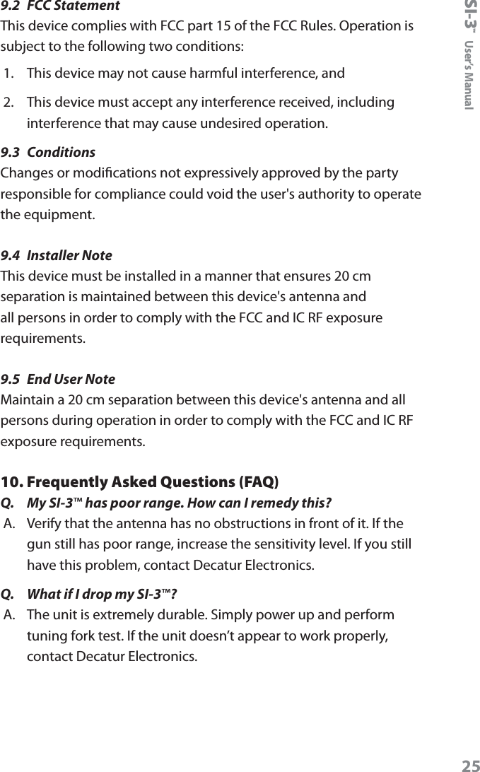 SI-3&trade;  User&rsquo;s Manual259.2  FCC StatementThis device complies with FCC part 15 of the FCC Rules. Operation is subject to the following two conditions:1.  This device may not cause harmful interference, and2.  This device must accept any interference received, including interference that may cause undesired operation.9.3  ConditionsChanges or modications not expressively approved by the party responsible for compliance could void the user's authority to operate the equipment.9.4  Installer NoteThis device must be installed in a manner that ensures 20 cm separation is maintained between this device's antenna and all persons in order to comply with the FCC and IC RF exposure requirements.9.5  End User NoteMaintain a 20 cm separation between this device's antenna and all persons during operation in order to comply with the FCC and IC RF exposure requirements.10. Frequently Asked Questions (FAQ)Q.  My SI-3&trade; has poor range. How can I remedy this?A.  Verify that the antenna has no obstructions in front of it. If the gun still has poor range, increase the sensitivity level. If you still have this problem, contact Decatur Electronics.Q.  What if I drop my SI-3&trade;?A.  The unit is extremely durable. Simply power up and perform tuning fork test. If the unit doesn&rsquo;t appear to work properly, contact Decatur Electronics.