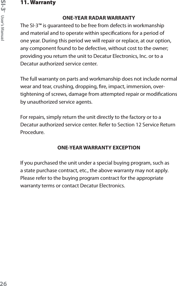 SI-3&trade;  User&rsquo;s Manual2611. WarrantyONE-YEAR RADAR WARRANTYThe SI-3&trade; is guaranteed to be free from defects in workmanship and material and to operate within specications for a period of one year. During this period we will repair or replace, at our option, any component found to be defective, without cost to the owner; providing you return the unit to Decatur Electronics, Inc. or to a Decatur authorized service center.  The full warranty on parts and workmanship does not include normal wear and tear, crushing, dropping, re, impact, immersion, over-tightening of screws, damage from attempted repair or modications by unauthorized service agents.For repairs, simply return the unit directly to the factory or to a Decatur authorized service center. Refer to Section 12 Service Return Procedure.ONE-YEAR WARRANTY EXCEPTIONIf you purchased the unit under a special buying program, such as a state purchase contract, etc., the above warranty may not apply. Please refer to the buying program contract for the appropriate warranty terms or contact Decatur Electronics.