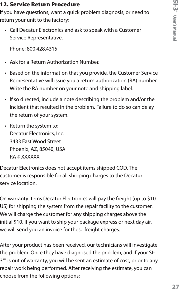 SI-3&trade;  User&rsquo;s Manual2712. Service Return ProcedureIf you have questions, want a quick problem diagnosis, or need to return your unit to the factory:&bull;  Call Decatur Electronics and ask to speak with a Customer Service Representative.Phone: 800.428.4315&bull;  Ask for a Return Authorization Number.&bull;  Based on the information that you provide, the Customer Service Representative will issue you a return authorization (RA) number. Write the RA number on your note and shipping label. &bull;  If so directed, include a note describing the problem and/or the incident that resulted in the problem. Failure to do so can delay the return of your system.&bull;  Return the system to: Decatur Electronics, Inc. 3433 East Wood Street Phoenix, AZ, 85040, USA RA # XXXXXXDecatur Electronics does not accept items shipped COD. The customer is responsible for all shipping charges to the Decatur service location. On warranty items Decatur Electronics will pay the freight (up to $10 US) for shipping the system from the repair facility to the customer. We will charge the customer for any shipping charges above the initial $10. If you want to ship your package express or next day air, we will send you an invoice for these freight charges.After your product has been received, our technicians will investigate the problem. Once they have diagnosed the problem, and if your SI-3&trade; is out of warranty, you will be sent an estimate of cost, prior to any repair work being performed. After receiving the estimate, you can choose from the following options: