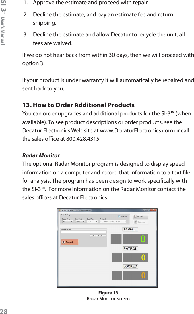 SI-3&trade;  User&rsquo;s Manual281.  Approve the estimate and proceed with repair.2.  Decline the estimate, and pay an estimate fee and return shipping.3.  Decline the estimate and allow Decatur to recycle the unit, all fees are waived.If we do not hear back from within 30 days, then we will proceed with option 3.If your product is under warranty it will automatically be repaired and sent back to you.13. How to Order Additional ProductsYou can order upgrades and additional products for the SI-3&trade; (when available). To see product descriptions or order products, see the Decatur Electronics Web site at www.DecaturElectronics.com or call the sales oce at 800.428.4315.Radar MonitorThe optional Radar Monitor program is designed to display speed information on a computer and record that information to a text le for analysis. The program has been design to work specically with the SI-3&trade;.  For more information on the Radar Monitor contact the sales oces at Decatur Electronics.Figure 13Radar Monitor Screen