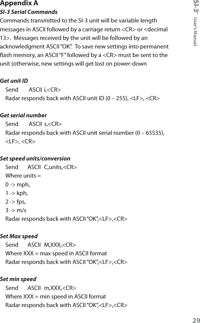 SI-3&trade;  User&rsquo;s Manual29Appendix ASI-3 Serial CommandsCommands transmitted to the SI-3 unit will be variable length messages in ASCII followed by a carriage return <CR> or <decimal 13>.  Messages received by the unit will be followed by an acknowledgment ASCII &ldquo;OK&rdquo;.  To save new settings into permanent ash memory, an ASCII &ldquo;F&rdquo; followed by a <CR> must be sent to the unit (otherwise, new settings will get lost on power-downGet unit IDSend     ASCII i,<CR>Radar responds back with ASCII unit ID (0 &ndash; 255), <LF>, <CR>Get serial numberSend      ASCII s,<CR>Radar responds back with ASCII unit serial number (0 &ndash; 65535), <LF>, <CR>Set speed units/conversionSend     ASCII  C,units,<CR>Where units = 0 -> mph, 1 -> kph, 2 -> fps, 3 -> m/sRadar responds back with ASCII &ldquo;OK&rdquo;,<LF>,<CR>Set Max speedSend     ASCII  M,XXX,<CR>Where XXX = max speed in ASCII formatRadar responds back with ASCII &ldquo;OK&rdquo;,<LF>,<CR>Set min speedSend     ASCII  m,XXX,<CR>Where XXX = min speed in ASCII formatRadar responds back with ASCII &ldquo;OK&rdquo;,<LF>,<CR>