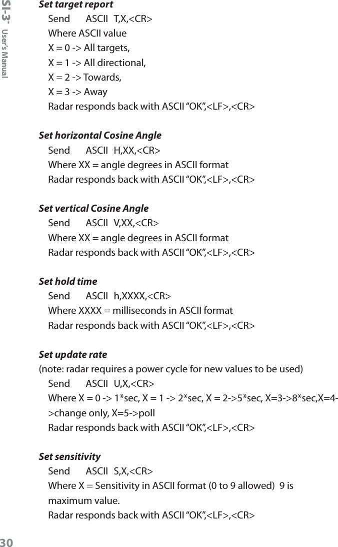 SI-3&trade;  User&rsquo;s Manual30Set target reportSend     ASCII  T,X,<CR>Where ASCII value X = 0 -> All targets, X = 1 -> All directional, X = 2 -> Towards, X = 3 -> AwayRadar responds back with ASCII &ldquo;OK&rdquo;,<LF>,<CR>Set horizontal Cosine AngleSend     ASCII  H,XX,<CR>Where XX = angle degrees in ASCII formatRadar responds back with ASCII &ldquo;OK&rdquo;,<LF>,<CR>Set vertical Cosine AngleSend     ASCII  V,XX,<CR>Where XX = angle degrees in ASCII formatRadar responds back with ASCII &ldquo;OK&rdquo;,<LF>,<CR>Set hold timeSend     ASCII  h,XXXX,<CR>Where XXXX = milliseconds in ASCII formatRadar responds back with ASCII &ldquo;OK&rdquo;,<LF>,<CR>Set update rate(note: radar requires a power cycle for new values to be used)Send     ASCII  U,X,<CR>Where X = 0 -> 1*sec, X = 1 -> 2*sec, X = 2->5*sec, X=3->8*sec,X=4->change only, X=5->pollRadar responds back with ASCII &ldquo;OK&rdquo;,<LF>,<CR>Set sensitivitySend     ASCII  S,X,<CR>Where X = Sensitivity in ASCII format (0 to 9 allowed)  9 is maximum value.Radar responds back with ASCII &ldquo;OK&rdquo;,<LF>,<CR>