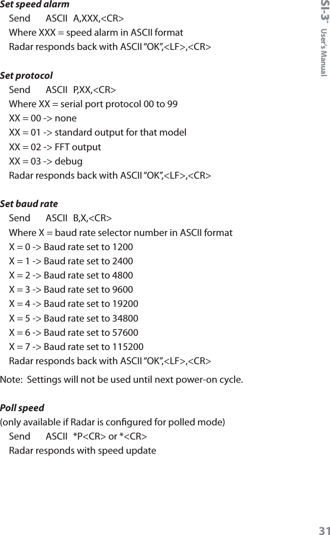 SI-3&trade;  User&rsquo;s Manual31Set speed alarmSend     ASCII  A,XXX,<CR>Where XXX = speed alarm in ASCII formatRadar responds back with ASCII &ldquo;OK&rdquo;,<LF>,<CR>Set protocol Send     ASCII  P,XX,<CR>Where XX = serial port protocol 00 to 99XX = 00 -> noneXX = 01 -> standard output for that modelXX = 02 -> FFT outputXX = 03 -> debugRadar responds back with ASCII &ldquo;OK&rdquo;,<LF>,<CR>Set baud rateSend     ASCII  B,X,<CR>Where X = baud rate selector number in ASCII formatX = 0 -> Baud rate set to 1200X = 1 -> Baud rate set to 2400X = 2 -> Baud rate set to 4800X = 3 -> Baud rate set to 9600X = 4 -> Baud rate set to 19200X = 5 -> Baud rate set to 34800X = 6 -> Baud rate set to 57600X = 7 -> Baud rate set to 115200Radar responds back with ASCII &ldquo;OK&rdquo;,<LF>,<CR> Note:  Settings will not be used until next power-on cycle.Poll speed(only available if Radar is congured for polled mode)Send    ASCII  *P<CR> or *<CR>Radar responds with speed update