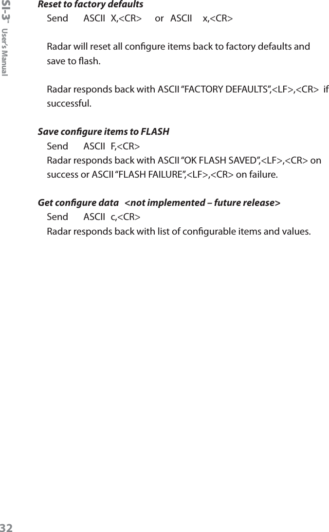 SI-3&trade;  User&rsquo;s ManualReset to factory defaultsSend     ASCII  X,<CR>      or   ASCII     x,<CR>Radar will reset all congure items back to factory defaults and save to ash.  Radar responds back with ASCII &ldquo;FACTORY DEFAULTS&rdquo;,<LF>,<CR>  if successful.Save congure items to FLASHSend     ASCII  F,<CR>Radar responds back with ASCII &ldquo;OK FLASH SAVED&rdquo;,<LF>,<CR> on success or ASCII &ldquo;FLASH FAILURE&rdquo;,<LF>,<CR> on failure.  Get congure data   <not implemented &ndash; future release>Send     ASCII  c,<CR>Radar responds back with list of congurable items and values.32