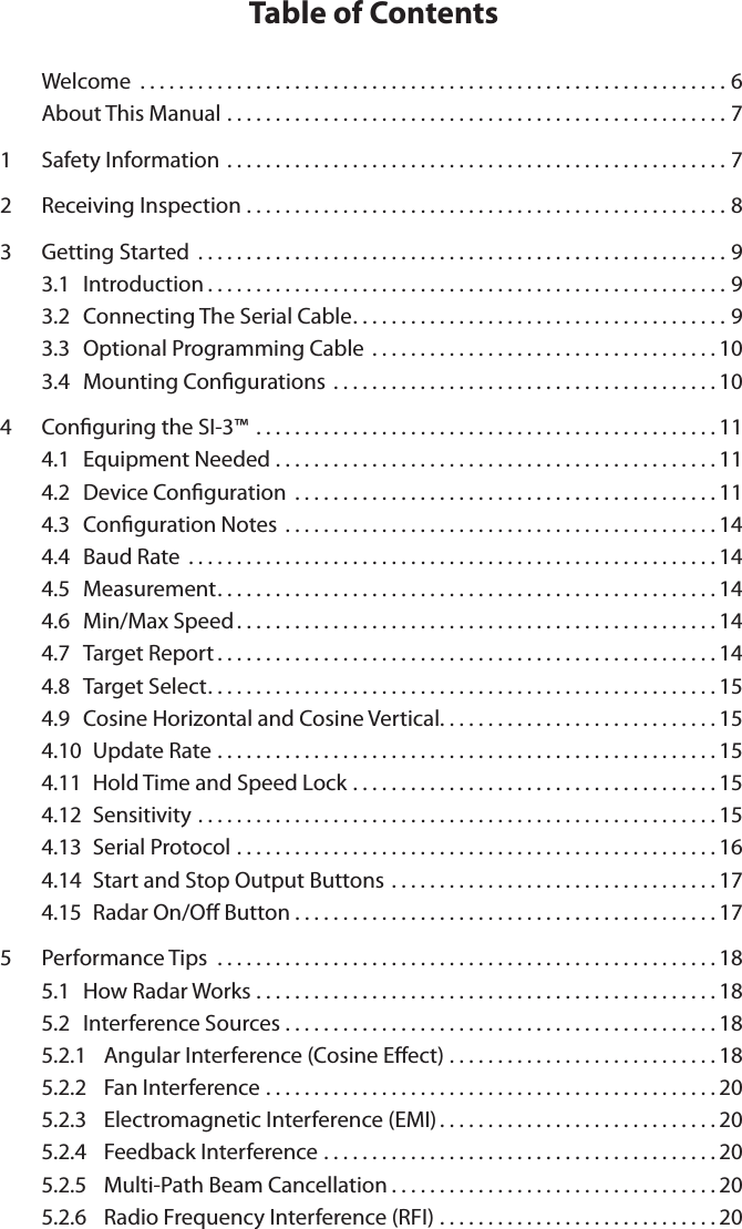 Table of Contents  Welcome .............................................................6About This Manual ....................................................71  Safety Information ....................................................72  Receiving Inspection ..................................................83  Getting Started .......................................................93.1  Introduction......................................................93.2  Connecting The Serial Cable.......................................93.3  Optional Programming Cable  . . . . . . . . . . . . . . . . . . . . . . . . . . . . . . . . . . . . 103.4  Mounting Congurations ........................................104  Conguring the SI-3&trade; ................................................114.1  Equipment Needed ..............................................114.2  Device Conguration ............................................114.3  Conguration Notes .............................................144.4  Baud Rate .......................................................144.5  Measurement....................................................144.6  Min/Max Speed..................................................144.7  Target Report....................................................144.8  Target Select.....................................................154.9  Cosine Horizontal and Cosine Vertical. . . . . . . . . . . . . . . . . . . . . . . . . . . . . 154.10   Update Rate ....................................................154.11   Hold Time and Speed Lock . . . . . . . . . . . . . . . . . . . . . . . . . . . . . . . . . . . . . . 154.12   Sensitivity ......................................................154.13   Serial Protocol ..................................................164.14   Start and Stop Output Buttons . . . . . . . . . . . . . . . . . . . . . . . . . . . . . . . . . . 174.15   Radar On/O Button............................................175  Performance Tips  ....................................................185.1  How Radar Works ................................................185.2  Interference Sources .............................................185.2.1  Angular Interference (Cosine Eect) . . . . . . . . . . . . . . . . . . . . . . . . . . . . 185.2.2  Fan Interference ...............................................205.2.3  Electromagnetic Interference (EMI) . . . . . . . . . . . . . . . . . . . . . . . . . . . . . 205.2.4  Feedback Interference .........................................205.2.5  Multi-Path Beam Cancellation . . . . . . . . . . . . . . . . . . . . . . . . . . . . . . . . . . 205.2.6  Radio Frequency Interference (RFI) . . . . . . . . . . . . . . . . . . . . . . . . . . . . . 20