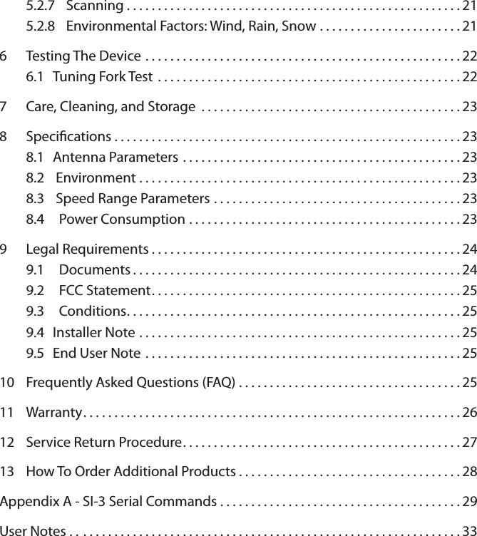 5.2.7  Scanning . . . . . . . . . . . . . . . . . . . . . . . . . . . . . . . . . . . . . . . . . . . . . . . . . . . . . . 215.2.8  Environmental Factors: Wind, Rain, Snow . . . . . . . . . . . . . . . . . . . . . . . 216  Testing The Device ...................................................226.1  Tuning Fork Test .................................................227  Care, Cleaning, and Storage ..........................................238  Specications........................................................238.1  Antenna Parameters .............................................238.2   Environment ....................................................238.3   Speed Range Parameters ........................................238.4    Power Consumption ............................................239  Legal Requirements..................................................249.1    Documents.....................................................249.2    FCC Statement..................................................259.3    Conditions......................................................259.4  Installer Note ....................................................259.5  End User Note ...................................................2510  Frequently Asked Questions (FAQ) . . . . . . . . . . . . . . . . . . . . . . . . . . . . . . . . . . . . 2511  Warranty.............................................................26 12  Service Return Procedure.............................................2713  How To Order Additional Products . . . . . . . . . . . . . . . . . . . . . . . . . . . . . . . . . . . . 28Appendix A - SI-3 Serial Commands . . . . . . . . . . . . . . . . . . . . . . . . . . . . . . . . . . . . . . . 29User Notes . . .............................................................33
