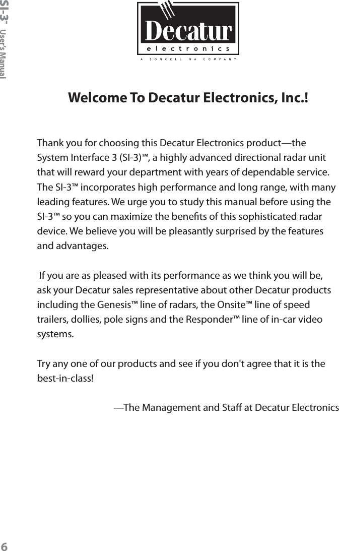 SI-3&trade;  User&rsquo;s Manual6Welcome To Decatur Electronics, Inc.!Thank you for choosing this Decatur Electronics product&mdash;the System Interface 3 (SI-3)&trade;, a highly advanced directional radar unit that will reward your department with years of dependable service. The SI-3&trade; incorporates high performance and long range, with many leading features. We urge you to study this manual before using the SI-3&trade; so you can maximize the benets of this sophisticated radar device. We believe you will be pleasantly surprised by the features and advantages.  If you are as pleased with its performance as we think you will be, ask your Decatur sales representative about other Decatur products including the Genesis&trade; line of radars, the Onsite&trade; line of speed trailers, dollies, pole signs and the Responder&trade; line of in-car video systems.Try any one of our products and see if you don't agree that it is the best-in-class!&mdash;The Management and Sta at Decatur Electronics 