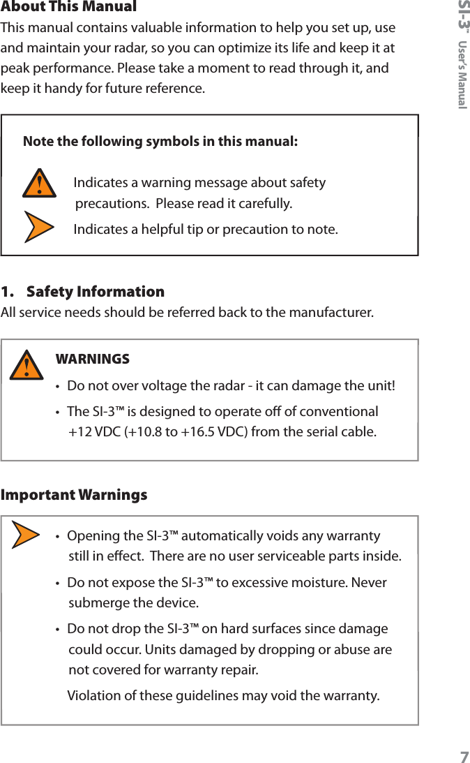 SI-3&trade;  User&rsquo;s Manual7About This ManualThis manual contains valuable information to help you set up, use and maintain your radar, so you can optimize its life and keep it at peak performance. Please take a moment to read through it, and keep it handy for future reference. Note the following symbols in this manual:  Indicates a warning message about safety precautions.  Please read it carefully.   Indicates a helpful tip or precaution to note.1.  Safety InformationAll service needs should be referred back to the manufacturer.WARNINGS &bull;  Do not over voltage the radar - it can damage the unit! &bull;  The SI-3&trade; is designed to operate o of conventional +12 VDC (+10.8 to +16.5 VDC) from the serial cable. Important Warnings&bull;  Opening the SI-3&trade; automatically voids any warranty still in eect.  There are no user serviceable parts inside.&bull;  Do not expose the SI-3&trade; to excessive moisture. Never submerge the device. &bull;  Do not drop the SI-3&trade; on hard surfaces since damage could occur. Units damaged by dropping or abuse are not covered for warranty repair.    Violation of these guidelines may void the warranty.