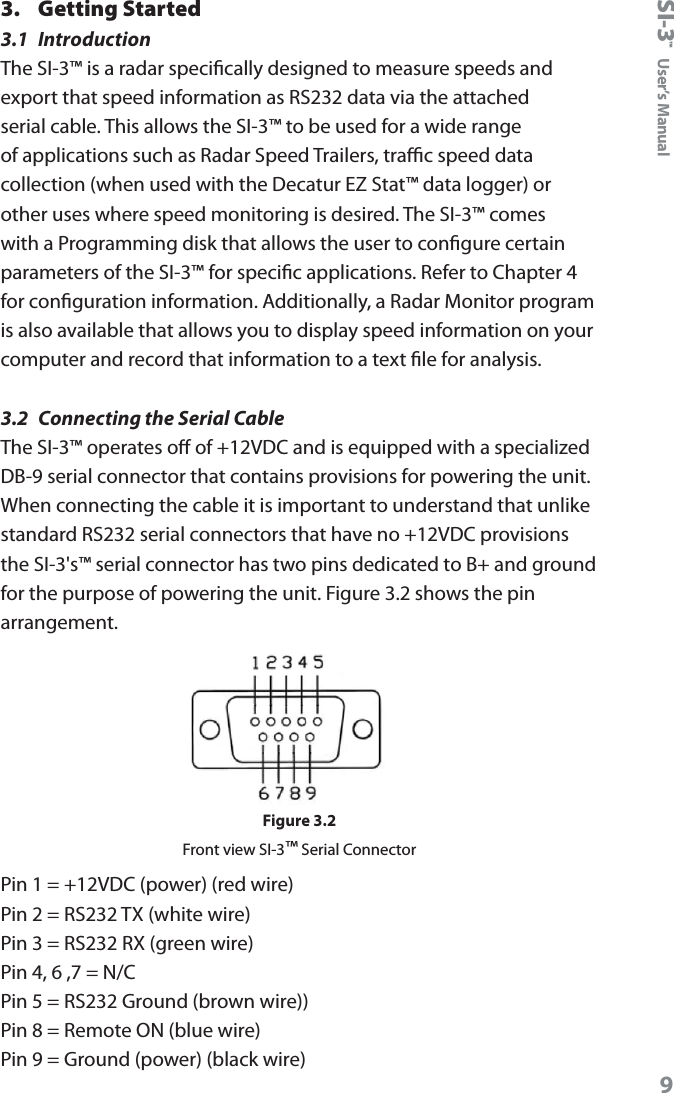 SI-3&trade;  User&rsquo;s Manual93.  Getting Started3.1  IntroductionThe SI-3&trade; is a radar specically designed to measure speeds and export that speed information as RS232 data via the attached serial cable. This allows the SI-3&trade; to be used for a wide range of applications such as Radar Speed Trailers, trac speed data collection (when used with the Decatur EZ Stat&trade; data logger) or other uses where speed monitoring is desired. The SI-3&trade; comes with a Programming disk that allows the user to congure certain parameters of the SI-3&trade; for specic applications. Refer to Chapter 4 for conguration information. Additionally, a Radar Monitor program is also available that allows you to display speed information on your computer and record that information to a text le for analysis.3.2  Connecting the Serial CableThe SI-3&trade; operates o of +12VDC and is equipped with a specialized DB-9 serial connector that contains provisions for powering the unit. When connecting the cable it is important to understand that unlike standard RS232 serial connectors that have no +12VDC provisions the SI-3's&trade; serial connector has two pins dedicated to B+ and ground for the purpose of powering the unit. Figure 3.2 shows the pin arrangement. Figure 3.2Front view SI-3&trade; Serial ConnectorPin 1 = +12VDC (power) (red wire)Pin 2 = RS232 TX (white wire)Pin 3 = RS232 RX (green wire)Pin 4, 6 ,7 = N/CPin 5 = RS232 Ground (brown wire))Pin 8 = Remote ON (blue wire)Pin 9 = Ground (power) (black wire)