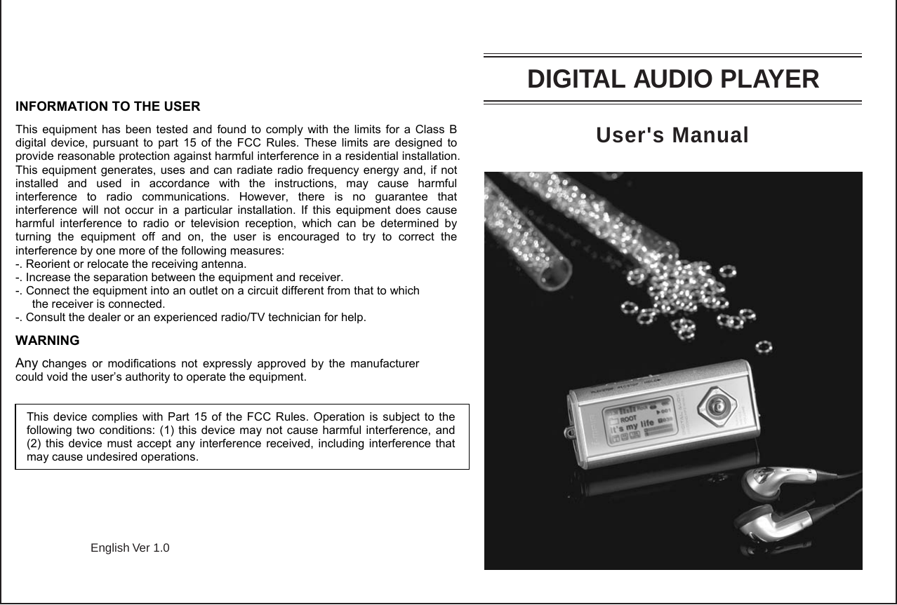 English Ver 1.0User&apos;s ManualDIGITAL AUDIO PLAYERINFORMATION TO THE USER This equipment has been tested and found to comply with the limits for a Class B digital device, pursuant to part 15 of the FCC Rules. These limits are designed to provide reasonable protection against harmful interference in a residential installation. This equipment generates, uses and can radiate radio frequency energy and, if not installed and used in accordance with the instructions, may cause harmful interference to radio communications. However, there is no guarantee that interference will not occur in a particular installation. If this equipment does cause harmful interference to radio or television reception, which can be determined by turning the equipment off and on, the user is encouraged to try to correct the interference by one more of the following measures: -. Reorient or relocate the receiving antenna. -. Increase the separation between the equipment and receiver. -. Connect the equipment into an outlet on a circuit different from that to which the receiver is connected. -. Consult the dealer or an experienced radio/TV technician for help. WARNING Any changes or modifications not expressly approved by the manufacturer could void the user’s authority to operate the equipment.    This device complies with Part 15 of the FCC Rules. Operation is subject to the following two conditions: (1) this device may not cause harmful interference, and (2) this device must accept any interference received, including interference that may cause undesired operations. 