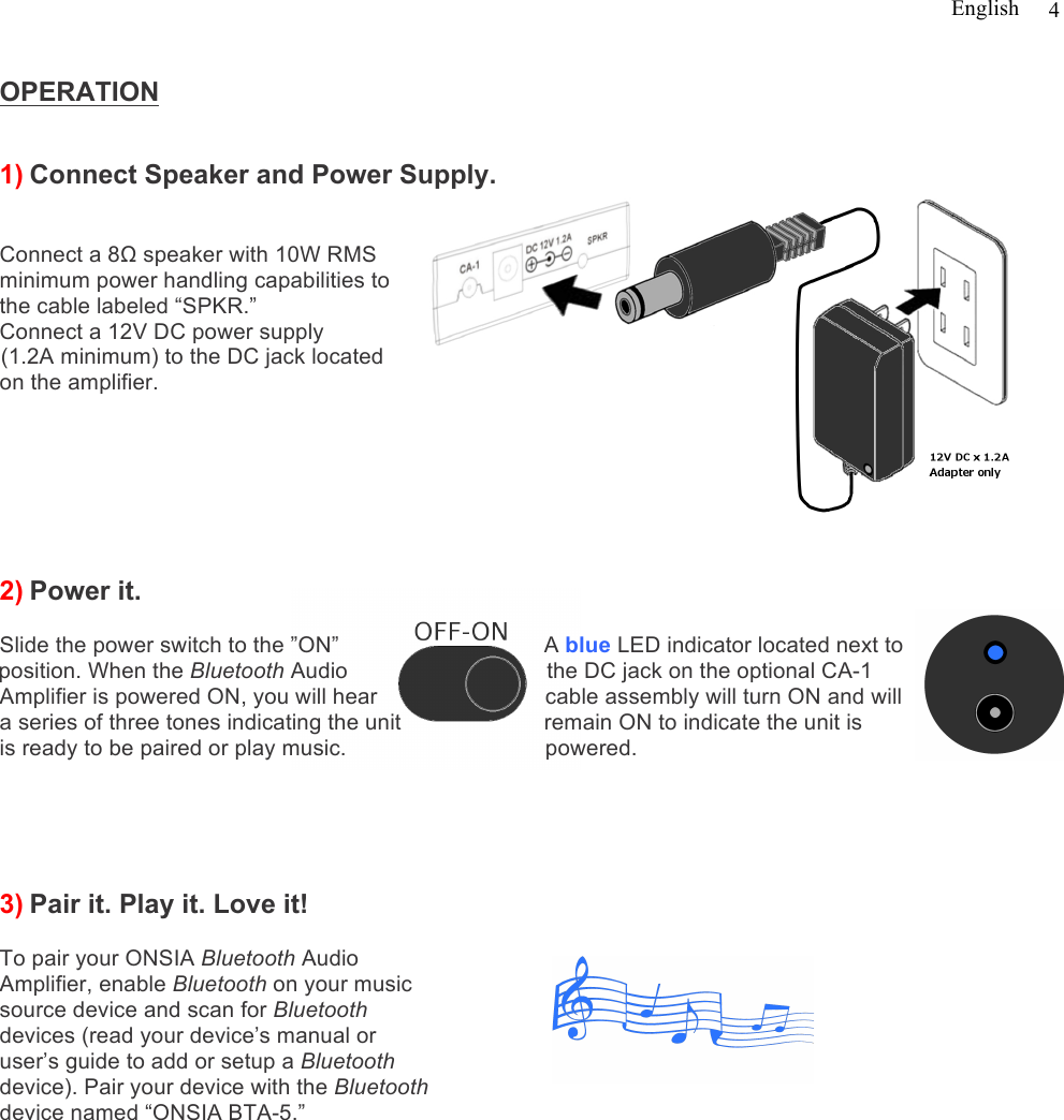 English   4  OPERATION   1) Connect Speaker and Power Supply.   Connect a 8Ω speaker with 10W RMS minimum power handling capabilities to the cable labeled “SPKR.”  Connect a 12V DC power supply   (1.2A minimum) to the DC jack located on the amplifier.         2) Power it.   Slide the power switch to the ”ON”                                 A blue LED indicator located next to position. When the Bluetooth Audio                                the DC jack on the optional CA-1 Amplifier is powered ON, you will hear                           cable assembly will turn ON and will a series of three tones indicating the unit                       remain ON to indicate the unit is   is ready to be paired or play music.                                powered.                                                                                        3) Pair it. Play it. Love it!  To pair your ONSIA Bluetooth Audio  Amplifier, enable Bluetooth on your music source device and scan for Bluetooth  devices (read your device’s manual or  user’s guide to add or setup a Bluetooth  device). Pair your device with the Bluetooth  device named “ONSIA BTA-5.”                                                                                                   