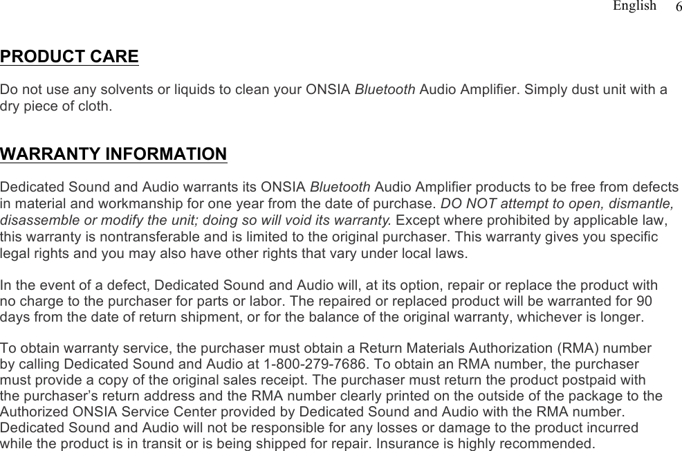 English   6  PRODUCT CARE  Do not use any solvents or liquids to clean your ONSIA Bluetooth Audio Amplifier. Simply dust unit with a dry piece of cloth.    WARRANTY INFORMATION  Dedicated Sound and Audio warrants its ONSIA Bluetooth Audio Amplifier products to be free from defects in material and workmanship for one year from the date of purchase. DO NOT attempt to open, dismantle, disassemble or modify the unit; doing so will void its warranty. Except where prohibited by applicable law, this warranty is nontransferable and is limited to the original purchaser. This warranty gives you specific legal rights and you may also have other rights that vary under local laws.   In the event of a defect, Dedicated Sound and Audio will, at its option, repair or replace the product with no charge to the purchaser for parts or labor. The repaired or replaced product will be warranted for 90 days from the date of return shipment, or for the balance of the original warranty, whichever is longer.  To obtain warranty service, the purchaser must obtain a Return Materials Authorization (RMA) number by calling Dedicated Sound and Audio at 1-800-279-7686. To obtain an RMA number, the purchaser must provide a copy of the original sales receipt. The purchaser must return the product postpaid with the purchaser’s return address and the RMA number clearly printed on the outside of the package to the Authorized ONSIA Service Center provided by Dedicated Sound and Audio with the RMA number. Dedicated Sound and Audio will not be responsible for any losses or damage to the product incurred while the product is in transit or is being shipped for repair. Insurance is highly recommended.       