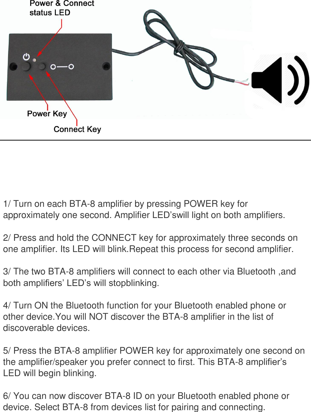          1/ Turn on each BTA-8 amplifier by pressing POWER key for approximately one second. Amplifier LED’swill light on both amplifiers.  2/ Press and hold the CONNECT key for approximately three seconds on one amplifier. Its LED will blink.Repeat this process for second amplifier.  3/ The two BTA-8 amplifiers will connect to each other via Bluetooth ,and both amplifiers’ LED’s will stopblinking.  4/ Turn ON the Bluetooth function for your Bluetooth enabled phone or other device.You will NOT discover the BTA-8 amplifier in the list of discoverable devices.  5/ Press the BTA-8 amplifier POWER key for approximately one second on the amplifier/speaker you prefer connect to first. This BTA-8 amplifier’s LED will begin blinking.  6/ You can now discover BTA-8 ID on your Bluetooth enabled phone or device. Select BTA-8 from devices list for pairing and connecting. 
