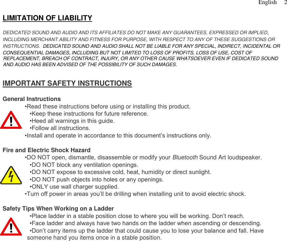  English   2    LIMITATION OF LIABILITY    DEDICATED SOUND AND AUDIO AND ITS AFFILIATES DO NOT MAKE ANY GUARANTEES, EXPRESSED OR IMPLIED,  INCLUDING MERCHANT ABILITY AND FITNESS FOR PURPOSE, WITH RESPECT TO ANY OF THESE SUGGESTIONS OR  INSTRUCTIONS.  DEDICATED SOUND AND AUDIO SHALL NOT BE LIABLE FOR ANY SPECIAL, INDIRECT, INCIDENTAL OR  CONSEQUENTIAL DAMAGES, INCLUDING BUT NOT LIMITED TO LOSS OF PROFITS, LOSS OF USE, COST OF REPLACEMENT, BREACH OF CONTRACT, INJURY, OR ANY OTHER CAUSE WHATSOEVER EVEN IF DEDICATED SOUND AND AUDIO HAS BEEN ADVISED OF THE POSSIBILITY OF SUCH DAMAGES.    IMPORTANT SAFETY INSTRUCTIONS    General Instructions  •Read these instructions before using or installing this product.  •Keep these instructions for future reference.  •Heed all warnings in this guide.  •Follow all instructions.  •Install and operate in accordance to this document’s instructions only.    Fire and Electric Shock Hazard  •DO NOT open, dismantle, disassemble or modify your Bluetooth Sound Art loudspeaker.   •DO NOT block any ventilation openings.  •DO NOT expose to excessive cold, heat, humidity or direct sunlight.  •DO NOT push objects into holes or any openings.   •ONLY use wall charger supplied.   •Turn off power in areas you’ll be drilling when installing unit to avoid electric shock.    Safety Tips When Working on a Ladder  •Place ladder in a stable position close to where you will be working. Don’t reach.  •Face ladder and always have two hands on the ladder when ascending or descending.  •Don’t carry items up the ladder that could cause you to lose your balance and fall. Have    someone hand you items once in a stable position.        