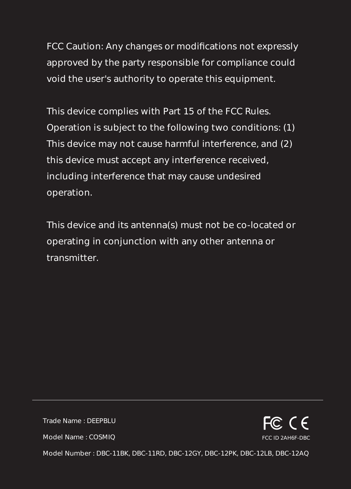 FCC Caution: Any changes or modiﬁcations not expressly approved by the party responsible for compliance could void the user&apos;s authority to operate this equipment. This device complies with Part 15 of the FCC Rules. Operation is subject to the following two conditions: (1) This device may not cause harmful interference, and (2) this device must accept any interference received, including interference that may cause undesired operation. This device and its antenna(s) must not be co-located or operating in conjunction with any other antenna or transmitter.Trade Name : DEEPBLUModel Name : COSMIQModel Number : DBC-11BK, DBC-11RD, DBC-12GY, DBC-12PK, DBC-12LB, DBC-12AQFCC ID 2AH6F-DBC