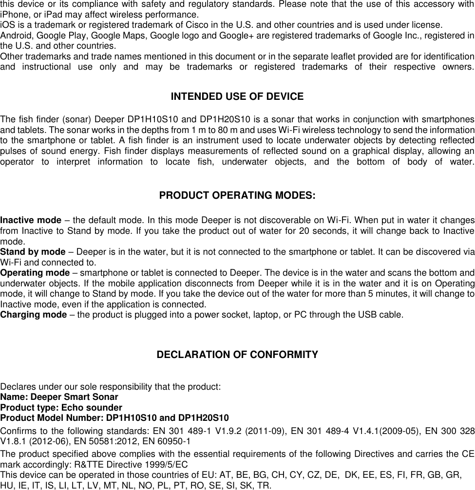 this device or its compliance with safety and regulatory standards. Please note that the use of this accessory with iPhone, or iPad may affect wireless performance.  iOS is a trademark or registered trademark of Cisco in the U.S. and other countries and is used under license.  Android, Google Play, Google Maps, Google logo and Google+ are registered trademarks of Google Inc., registered in the U.S. and other countries.  Other trademarks and trade names mentioned in this document or in the separate leaflet provided are for identification and  instructional  use  only  and  may  be  trademarks  or  registered  trademarks  of  their  respective  owners.    INTENDED USE OF DEVICE  The fish finder (sonar) Deeper DP1H10S10 and DP1H20S10 is a sonar that works in conjunction with smartphones and tablets. The sonar works in the depths from 1 m to 80 m and uses Wi-Fi wireless technology to send the information to the smartphone or tablet. A fish finder is an instrument used to locate underwater objects by detecting reflected pulses of sound energy. Fish finder displays measurements of reflected sound on a graphical display, allowing an operator  to  interpret  information  to  locate  fish,  underwater  objects,  and  the  bottom  of  body  of  water.    PRODUCT OPERATING MODES:  Inactive mode – the default mode. In this mode Deeper is not discoverable on Wi-Fi. When put in water it changes from Inactive to Stand by mode. If you take the product out of water for 20 seconds, it will change back to Inactive mode. Stand by mode – Deeper is in the water, but it is not connected to the smartphone or tablet. It can be discovered via Wi-Fi and connected to.  Operating mode – smartphone or tablet is connected to Deeper. The device is in the water and scans the bottom and underwater objects. If the mobile application disconnects from Deeper while it is in the water and it is on Operating mode, it will change to Stand by mode. If you take the device out of the water for more than 5 minutes, it will change to Inactive mode, even if the application is connected. Charging mode – the product is plugged into a power socket, laptop, or PC through the USB cable.   DECLARATION OF CONFORMITY  Declares under our sole responsibility that the product: Name: Deeper Smart Sonar Product type: Echo sounder Product Model Number: DP1H10S10 and DP1H20S10 Confirms to the following standards: EN 301 489-1 V1.9.2 (2011-09), EN 301 489-4 V1.4.1(2009-05), EN 300 328 V1.8.1 (2012-06), EN 50581:2012, EN 60950-1  The product specified above complies with the essential requirements of the following Directives and carries the CE mark accordingly: R&amp;TTE Directive 1999/5/EC This device can be operated in those countries of EU: AT, BE, BG, CH, CY, CZ, DE, DK, EE, ES, FI, FR, GB, GR, HU, IE, IT, IS, LI, LT, LV, MT, NL, NO, PL, PT, RO, SE, SI, SK, TR.     