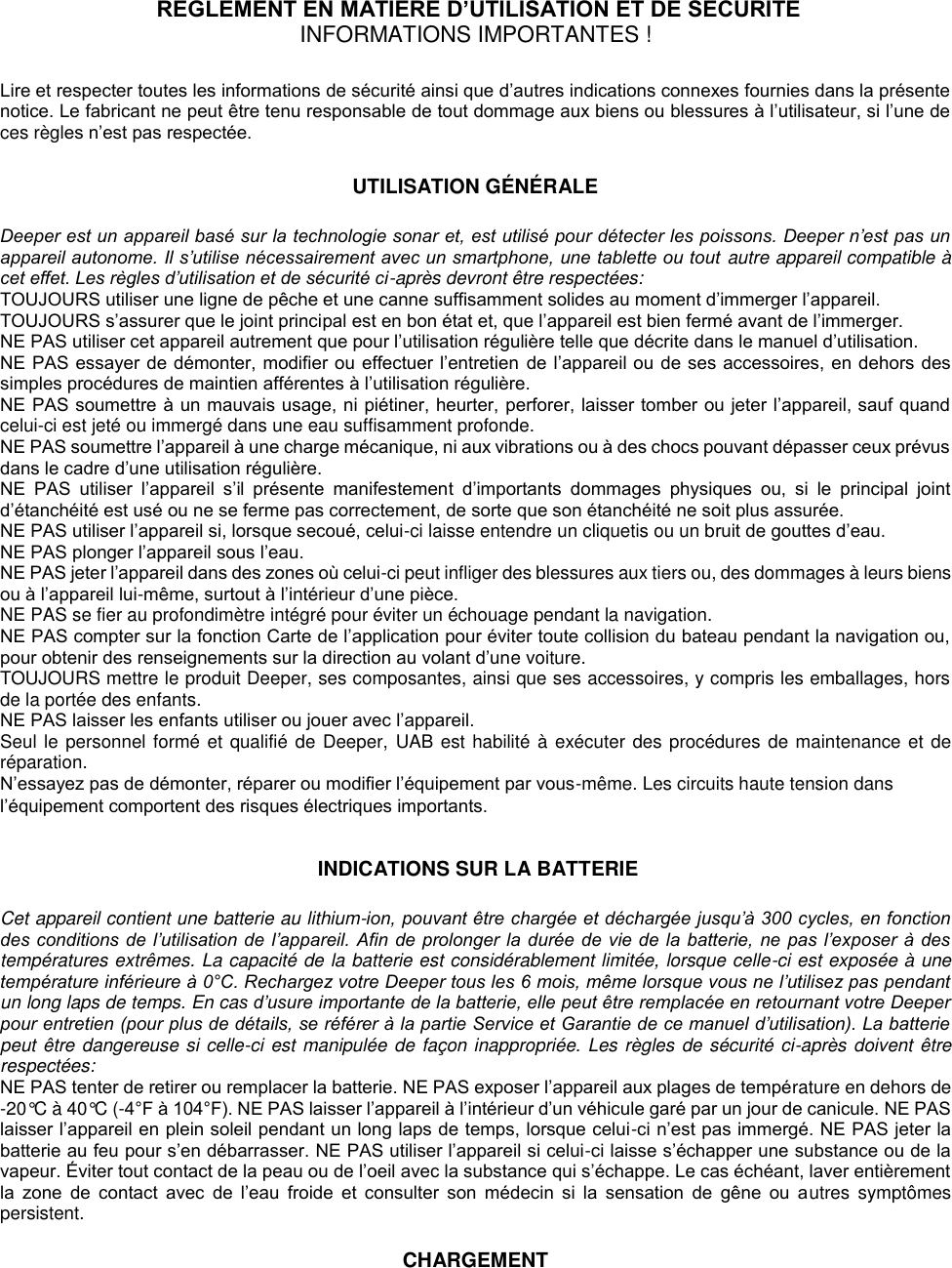   REGLEMENT EN MATIERE D’UTILISATION ET DE SECURITE  INFORMATIONS IMPORTANTES !  Lire et respecter toutes les informations de sécurité ainsi que d’autres indications connexes fournies dans la présente notice. Le fabricant ne peut être tenu responsable de tout dommage aux biens ou blessures à l’utilisateur, si l’une de ces règles n’est pas respectée.  UTILISATION GÉNÉRALE  Deeper est un appareil basé sur la technologie sonar et, est utilisé pour détecter les poissons. Deeper n’est pas un appareil autonome. Il s’utilise nécessairement avec un smartphone, une tablette ou tout autre appareil compatible à cet effet. Les règles d’utilisation et de sécurité ci-après devront être respectées: TOUJOURS utiliser une ligne de pêche et une canne suffisamment solides au moment d’immerger l’appareil. TOUJOURS s’assurer que le joint principal est en bon état et, que l’appareil est bien fermé avant de l’immerger. NE PAS utiliser cet appareil autrement que pour l’utilisation régulière telle que décrite dans le manuel d’utilisation. NE PAS essayer de démonter, modifier ou effectuer l’entretien de l’appareil ou de ses accessoires, en dehors des simples procédures de maintien afférentes à l’utilisation régulière. NE PAS soumettre à un mauvais usage, ni piétiner, heurter, perforer, laisser tomber ou jeter l’appareil, sauf quand celui-ci est jeté ou immergé dans une eau suffisamment profonde. NE PAS soumettre l’appareil à une charge mécanique, ni aux vibrations ou à des chocs pouvant dépasser ceux prévus dans le cadre d’une utilisation régulière. NE  PAS  utiliser  l’appareil  s’il  présente  manifestement  d’importants  dommages  physiques  ou,  si  le  principal  joint d’étanchéité est usé ou ne se ferme pas correctement, de sorte que son étanchéité ne soit plus assurée. NE PAS utiliser l’appareil si, lorsque secoué, celui-ci laisse entendre un cliquetis ou un bruit de gouttes d’eau. NE PAS plonger l’appareil sous l’eau. NE PAS jeter l’appareil dans des zones où celui-ci peut infliger des blessures aux tiers ou, des dommages à leurs biens ou à l’appareil lui-même, surtout à l’intérieur d’une pièce.  NE PAS se fier au profondimètre intégré pour éviter un échouage pendant la navigation. NE PAS compter sur la fonction Carte de l’application pour éviter toute collision du bateau pendant la navigation ou, pour obtenir des renseignements sur la direction au volant d’une voiture. TOUJOURS mettre le produit Deeper, ses composantes, ainsi que ses accessoires, y compris les emballages, hors de la portée des enfants. NE PAS laisser les enfants utiliser ou jouer avec l’appareil. Seul le personnel formé et qualifié de Deeper,  UAB est habilité à exécuter des procédures de maintenance et de réparation.  N’essayez pas de démonter, réparer ou modifier l’équipement par vous-même. Les circuits haute tension dans l’équipement comportent des risques électriques importants.   INDICATIONS SUR LA BATTERIE  Cet appareil contient une batterie au lithium-ion, pouvant être chargée et déchargée jusqu’à 300 cycles, en fonction des conditions de l’utilisation de l’appareil. Afin de prolonger la durée de vie de la batterie, ne pas l’exposer à des températures extrêmes. La capacité de la batterie est considérablement limitée, lorsque celle-ci est exposée à une température inférieure à 0°C. Rechargez votre Deeper tous les 6 mois, même lorsque vous ne l’utilisez pas pendant un long laps de temps. En cas d’usure importante de la batterie, elle peut être remplacée en retournant votre Deeper pour entretien (pour plus de détails, se référer à la partie Service et Garantie de ce manuel d’utilisation). La batterie peut être dangereuse si celle-ci est manipulée de façon inappropriée. Les règles de sécurité ci-après doivent être respectées: NE PAS tenter de retirer ou remplacer la batterie. NE PAS exposer l’appareil aux plages de température en dehors de -20°C à 40°C (-4°F à 104°F). NE PAS laisser l’appareil à l’intérieur d’un véhicule garé par un jour de canicule. NE PAS laisser l’appareil en plein soleil pendant un long laps de temps, lorsque celui-ci n’est pas immergé. NE PAS jeter la batterie au feu pour s’en débarrasser. NE PAS utiliser l’appareil si celui-ci laisse s’échapper une substance ou de la vapeur. Éviter tout contact de la peau ou de l’oeil avec la substance qui s’échappe. Le cas échéant, laver entièrement la  zone  de  contact  avec  de  l’eau  froide  et  consulter  son  médecin  si  la  sensation  de  gêne  ou  autres  symptômes persistent.   CHARGEMENT 