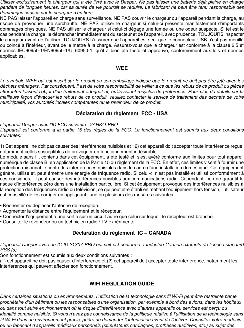 Utiliser exclusivement le chargeur qui a été livré avec le Deeper. Ne pas laisser une batterie déjà pleine en charge pendant de longues heures, car sa durée de vie pourrait se réduire. Le fabricant ne peut être tenu responsable des dommages causés par le chargeur d’un tiers. NE PAS laisser l’appareil en charge sans surveillance. NE PAS couvrir le chargeur ou l’appareil pendant la charge, au risque  de  provoquer  une  surchauffe.  NE  PAS utiliser  le  chargeur  si  celui-ci  présente  manifestement  d’importants dommages physiques. NE PAS utiliser le chargeur si celui-ci dégage une fumée ou une odeur suspecte. Si tel est le cas pendant la charge, le débrancher immédiatement du secteur et de l’appareil, avec prudence. TOUJOURS inspecter le chargeur avant de l’utiliser. TOUJOURS s’assurer que l’appareil est sec, que le connecteur USB n’est pas mouillé ou coincé à l’intérieur, avant de le mettre à la charge. Assurez-vous que le chargeur est conforme à la clause 2.5 et normes  IEC60950-1/EN60950-1/UL60950-1,  qu’il  a  bien  été  testé  et  approuvé,  conformément  aux  lois  et  normes applicables.  WEE  Le symbole WEE qui est inscrit sur le produit ou son emballage indique que le produit ne doit pas être jeté avec les déchets ménagers. Par conséquent, il est de votre responsabilité de veiller à ce que les rebuts de ce produit ou pièces afférentes fassent l’objet d’un traitement adéquat et, qu’ils soient recyclés de préférence. Pour plus de détails sur la meilleure façon d’évacuer les rebuts de ce produit, veuillez contacter le service de traitement des déchets de votre municipalité, vos autorités locales compétentes ou le revendeur de ce produit.  Déclaration du règlement  FCC - USA  L’appareil Deeper avec l’ID FCC suivante : 2AHKO-PRO. L&apos;appareil  est  conforme  à  la  partie  15  des  règles  de  la  FCC.  Le  fonctionnement  est  soumis  aux  deux  conditions suivantes:  1) Cet appareil ne doit pas causer des interférences nuisibles et ; 2) cet appareil doit accepter toute interférence reçue, notamment celles susceptibles de provoquer un fonctionnement indésirable. Le module sans fil, contenu dans cet équipement, a été testé et, s&apos;est avéré conforme aux limites pour tout appareil numérique de classe B, en application de la Partie 15 du règlement de la FCC. En effet, ces limites visent à fournir une protection raisonnable contre les interférences nuisibles dans le cadre d’une installation domestique. Cet équipement génère, utilise et, peut émettre une énergie de fréquence radio. Si celui-ci n&apos;est pas installé et utilisé conformément à ces consignes,  il peut causer des interférences nuisibles aux communications radio. Cependant, rien ne garantit le risque d’interférence zéro dans une installation particulière. Si cet équipement provoque des interférences nuisibles à la réception des fréquences radio ou télévision, ce qui peut être établi en mettant l&apos;équipement hors tension, l&apos;utilisateur est conseillé de les corriger en appliquant l’une ou plusieurs des mesures suivantes :  • Réorienter ou déplacer l&apos;antenne de réception. • Augmenter la distance entre l&apos;équipement et le récepteur. • Connecter l&apos;équipement à une sortie sur un circuit autre que celui sur lequel  le récepteur est branché. • Consulter le revendeur ou un technicien radio / TV expérimenté.  Déclaration du règlement  IC – CANADA  L&apos;appareil Deeper avec un IC ID 21307-PRO qui suit est conforme à Industrie Canada exempts de licence standard RSS (s). Son fonctionnement est soumis aux deux conditions suivantes : (1) cet appareil ne doit pas causer d&apos;interference et (2) cet appareil doit accepter toute interference, notamment les  interferences qui peuvent affecter son fonctionnement.   WIFI REGULATION GUIDE  Dans certaines situations ou environnements, l’utilisation de la technologie sans fil Wi-Fi peut être restreinte par le propriétaire d’un bâtiment ou les responsables d’une organisation, par exemple à bord des avions, dans les hôpitaux ou dans tout autre environnement où le risque d’interférence avec d’autres appareils ou services est perçu ou identifié comme nuisible. Si vous n’avez pas connaissance de la politique relative à l’utilisation de la technologie sans fil Wi-Fi dans un environnement précis, prière de demander l’autorisation avant de l’activer. Consultez votre médecin ou un fabricant d’appareils médicaux personnels (stimulateurs cardiaques, prothèses auditives, etc.) au sujet des 