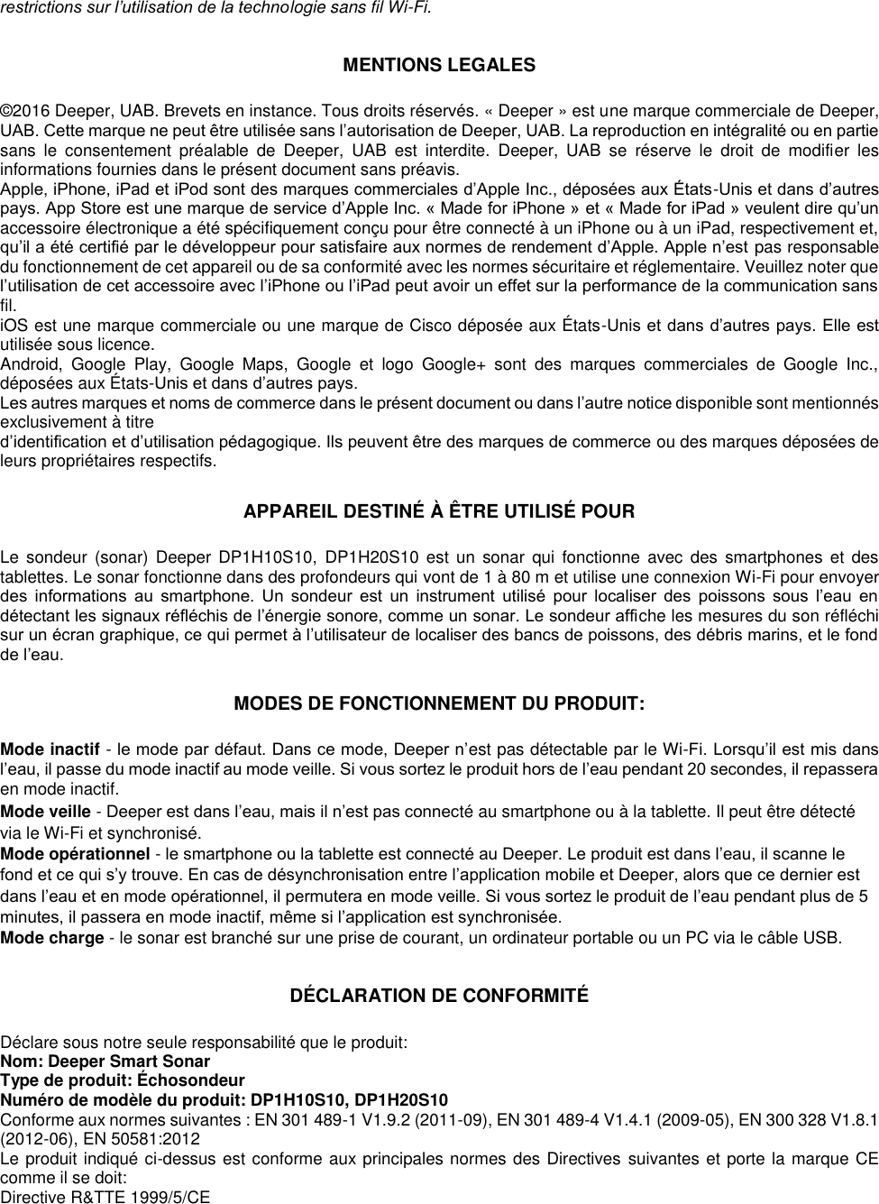 restrictions sur l’utilisation de la technologie sans fil Wi-Fi.  MENTIONS LEGALES  ©2016 Deeper, UAB. Brevets en instance. Tous droits réservés. « Deeper » est une marque commerciale de Deeper, UAB. Cette marque ne peut être utilisée sans l’autorisation de Deeper, UAB. La reproduction en intégralité ou en partie sans  le  consentement  préalable  de  Deeper,  UAB  est  interdite.  Deeper,  UAB  se  réserve  le  droit  de  modifier  les informations fournies dans le présent document sans préavis. Apple, iPhone, iPad et iPod sont des marques commerciales d’Apple Inc., déposées aux États-Unis et dans d’autres pays. App Store est une marque de service d’Apple Inc. « Made for iPhone » et « Made for iPad » veulent dire qu’un accessoire électronique a été spécifiquement conçu pour être connecté à un iPhone ou à un iPad, respectivement et, qu’il a été certifié par le développeur pour satisfaire aux normes de rendement d’Apple. Apple n’est pas responsable du fonctionnement de cet appareil ou de sa conformité avec les normes sécuritaire et réglementaire. Veuillez noter que l’utilisation de cet accessoire avec l’iPhone ou l’iPad peut avoir un effet sur la performance de la communication sans fil. iOS est une marque commerciale ou une marque de Cisco déposée aux États-Unis et dans d’autres pays. Elle est utilisée sous licence. Android,  Google  Play,  Google  Maps,  Google  et  logo  Google+  sont  des  marques  commerciales  de  Google  Inc., déposées aux États-Unis et dans d’autres pays.  Les autres marques et noms de commerce dans le présent document ou dans l’autre notice disponible sont mentionnés exclusivement à titre d’identification et d’utilisation pédagogique. Ils peuvent être des marques de commerce ou des marques déposées de leurs propriétaires respectifs.  APPAREIL DESTINÉ À ÊTRE UTILISÉ POUR  Le  sondeur  (sonar)  Deeper DP1H10S10,  DP1H20S10  est  un  sonar  qui  fonctionne  avec  des  smartphones et  des tablettes. Le sonar fonctionne dans des profondeurs qui vont de 1 à 80 m et utilise une connexion Wi-Fi pour envoyer des  informations  au  smartphone.  Un  sondeur  est  un  instrument  utilisé  pour  localiser  des  poissons  sous  l’eau  en détectant les signaux réfléchis de l’énergie sonore, comme un sonar. Le sondeur affiche les mesures du son réfléchi sur un écran graphique, ce qui permet à l’utilisateur de localiser des bancs de poissons, des débris marins, et le fond de l’eau.  MODES DE FONCTIONNEMENT DU PRODUIT:  Mode inactif - le mode par défaut. Dans ce mode, Deeper n’est pas détectable par le Wi-Fi. Lorsqu’il est mis dans l’eau, il passe du mode inactif au mode veille. Si vous sortez le produit hors de l’eau pendant 20 secondes, il repassera en mode inactif. Mode veille - Deeper est dans l’eau, mais il n’est pas connecté au smartphone ou à la tablette. Il peut être détecté via le Wi-Fi et synchronisé. Mode opérationnel - le smartphone ou la tablette est connecté au Deeper. Le produit est dans l’eau, il scanne le fond et ce qui s’y trouve. En cas de désynchronisation entre l’application mobile et Deeper, alors que ce dernier est dans l’eau et en mode opérationnel, il permutera en mode veille. Si vous sortez le produit de l’eau pendant plus de 5 minutes, il passera en mode inactif, même si l’application est synchronisée. Mode charge - le sonar est branché sur une prise de courant, un ordinateur portable ou un PC via le câble USB.  DÉCLARATION DE CONFORMITÉ  Déclare sous notre seule responsabilité que le produit: Nom: Deeper Smart Sonar Type de produit: Échosondeur Numéro de modèle du produit: DP1H10S10, DP1H20S10 Conforme aux normes suivantes : EN 301 489-1 V1.9.2 (2011-09), EN 301 489-4 V1.4.1 (2009-05), EN 300 328 V1.8.1 (2012-06), EN 50581:2012 Le produit indiqué ci-dessus est conforme aux principales normes des Directives suivantes et porte la marque CE comme il se doit: Directive R&amp;TTE 1999/5/CE 