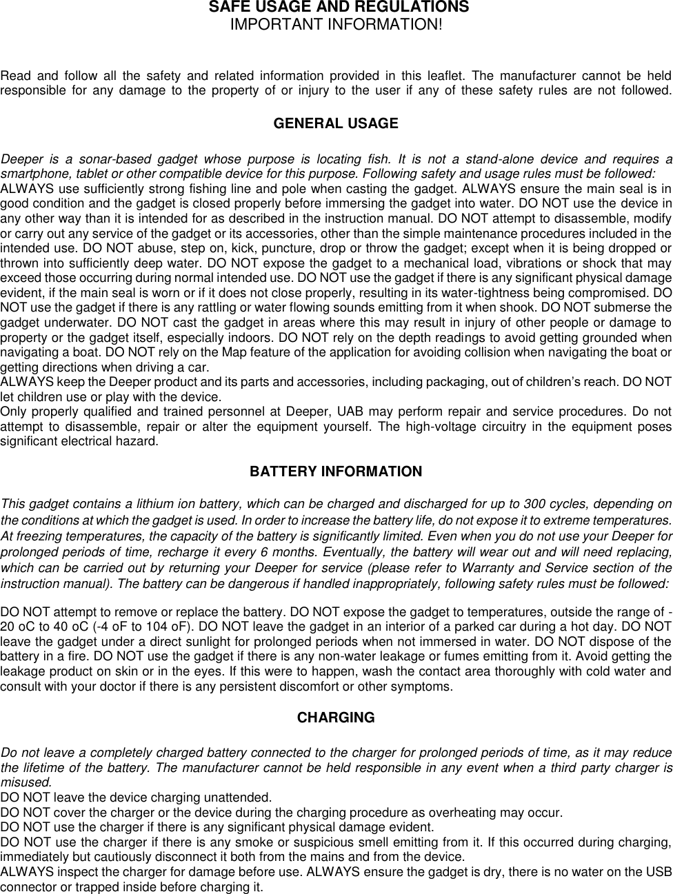   SAFE USAGE AND REGULATIONS IMPORTANT INFORMATION!  Read  and  follow  all  the  safety  and  related  information  provided  in  this  leaflet.  The  manufacturer  cannot  be  held responsible  for  any  damage  to the property of or injury to  the  user  if  any  of  these  safety rules  are  not  followed.  GENERAL USAGE  Deeper  is  a  sonar-based  gadget  whose  purpose  is  locating  fish.  It  is  not  a  stand-alone  device  and  requires  a smartphone, tablet or other compatible device for this purpose. Following safety and usage rules must be followed: ALWAYS use sufficiently strong fishing line and pole when casting the gadget. ALWAYS ensure the main seal is in good condition and the gadget is closed properly before immersing the gadget into water. DO NOT use the device in any other way than it is intended for as described in the instruction manual. DO NOT attempt to disassemble, modify or carry out any service of the gadget or its accessories, other than the simple maintenance procedures included in the intended use. DO NOT abuse, step on, kick, puncture, drop or throw the gadget; except when it is being dropped or thrown into sufficiently deep water. DO NOT expose the gadget to a mechanical load, vibrations or shock that may exceed those occurring during normal intended use. DO NOT use the gadget if there is any significant physical damage evident, if the main seal is worn or if it does not close properly, resulting in its water-tightness being compromised. DO NOT use the gadget if there is any rattling or water flowing sounds emitting from it when shook. DO NOT submerse the gadget underwater. DO NOT cast the gadget in areas where this may result in injury of other people or damage to property or the gadget itself, especially indoors. DO NOT rely on the depth readings to avoid getting grounded when navigating a boat. DO NOT rely on the Map feature of the application for avoiding collision when navigating the boat or getting directions when driving a car. ALWAYS keep the Deeper product and its parts and accessories, including packaging, out of children’s reach. DO NOT let children use or play with the device. Only properly qualified and trained personnel at Deeper, UAB may perform repair and service procedures. Do not attempt  to  disassemble,  repair or  alter  the  equipment  yourself.  The  high-voltage  circuitry  in  the  equipment  poses significant electrical hazard.  BATTERY INFORMATION  This gadget contains a lithium ion battery, which can be charged and discharged for up to 300 cycles, depending on the conditions at which the gadget is used. In order to increase the battery life, do not expose it to extreme temperatures. At freezing temperatures, the capacity of the battery is significantly limited. Even when you do not use your Deeper for prolonged periods of time, recharge it every 6 months. Eventually, the battery will wear out and will need replacing, which can be carried out by returning your Deeper for service (please refer to Warranty and Service section of the instruction manual). The battery can be dangerous if handled inappropriately, following safety rules must be followed: DO NOT attempt to remove or replace the battery. DO NOT expose the gadget to temperatures, outside the range of -20 oC to 40 oC (-4 oF to 104 oF). DO NOT leave the gadget in an interior of a parked car during a hot day. DO NOT leave the gadget under a direct sunlight for prolonged periods when not immersed in water. DO NOT dispose of the battery in a fire. DO NOT use the gadget if there is any non-water leakage or fumes emitting from it. Avoid getting the leakage product on skin or in the eyes. If this were to happen, wash the contact area thoroughly with cold water and consult with your doctor if there is any persistent discomfort or other symptoms.  CHARGING  Do not leave a completely charged battery connected to the charger for prolonged periods of time, as it may reduce the lifetime of the battery. The manufacturer cannot be held responsible in any event when a third party charger is misused. DO NOT leave the device charging unattended. DO NOT cover the charger or the device during the charging procedure as overheating may occur. DO NOT use the charger if there is any significant physical damage evident. DO NOT use the charger if there is any smoke or suspicious smell emitting from it. If this occurred during charging, immediately but cautiously disconnect it both from the mains and from the device. ALWAYS inspect the charger for damage before use. ALWAYS ensure the gadget is dry, there is no water on the USB connector or trapped inside before charging it.  