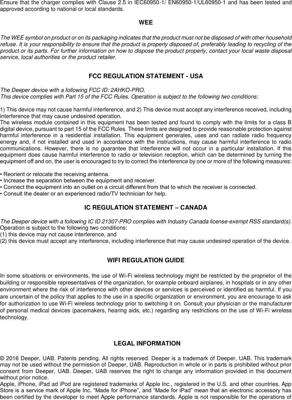 Ensure that the charger complies with Clause 2.5 in IEC60950-1/ EN60950-1/UL60950-1 and has been tested and approved according to national or local standards.  WEE  The WEE symbol on product or on its packaging indicates that the product must not be disposed of with other household refuse. It is your responsibility to ensure that the product is properly disposed of, preferably leading to recycling of the product or its parts. For further information on how to dispose the product properly, contact your local waste disposal service, local authorities or the product retailer.   FCC REGULATION STATEMENT - USA  The Deeper device with a following FCC ID: 2AHKO-PRO.  This device complies with Part 15 of the FCC Rules. Operation is subject to the following two conditions:  1) This device may not cause harmful interference, and 2) This device must accept any interference received, including interference that may cause undesired operation. The wireless module contained in this equipment has been tested and found to comply with the limits for a class B digital device, pursuant to part 15 of the FCC Rules. These limits are designed to provide reasonable protection against harmful  interference  in  a  residential  installation.  This  equipment  generates,  uses  and  can  radiate  radio  frequency energy and, if not installed and used in accordance with the instructions, may cause harmful interference to radio communications.  However,  there  is no  guarantee that  interference will  not  occur  in  a  particular installation.  If  this equipment does cause harmful interference to radio or television reception, which can be determined by turning the equipment oﬀ and on, the user is encouraged to try to correct the interference by one or more of the following measures:   • Reorient or relocate the receiving antenna.  • Increase the separation between the equipment and receiver.  • Connect the equipment into an outlet on a circuit diﬀerent from that to which the receiver is connected.  • Consult the dealer or an experienced radio/TV technician for help.  IC REGULATION STATEMENT – CANADA  The Deeper device with a following IC ID 21307-PRO complies with Industry Canada license-exempt RSS standard(s).  Operation is subject to the following two conditions: (1) this device may not cause interference, and (2) this device must accept any interference, including interference that may cause undesired operation of the device.   WIFI REGULATION GUIDE  In some situations or environments, the use of Wi-Fi wireless technology might be restricted by the proprietor of the building or responsible representatives of the organization, for example onboard airplanes, in hospitals or in any other environment where the risk of interference with other devices or services is perceived or identified as harmful. If you are uncertain of the policy that applies to the use in a specific organization or environment, you are encourage to ask for authorization to use Wi-Fi wireless technology prior to switching it on. Consult your physician or the manufacturer of personal medical devices (pacemakers, hearing aids, etc.) regarding any restrictions on the use of Wi-Fi wireless technology.    LEGAL INFORMATION  © 2016 Deeper, UAB. Patents pending. All rights reserved. Deeper is a trademark of Deeper, UAB. This trademark may not be used without the permission of Deeper, UAB. Reproduction in whole or in parts is prohibited without prior consent from Deeper, UAB. Deeper, UAB reserves the right  to change any information provided in this document without prior notice.  Apple, iPhone, iPad ad iPod are registered trademarks of Apple Inc., registered in the U.S. and other countries. App Store is a service mark of Apple Inc. “Made for iPhone”, and “Made for iPad” mean that an electronic accessory has been certified by the developer to meet Apple performance standards. Apple is not responsible for the operations of 