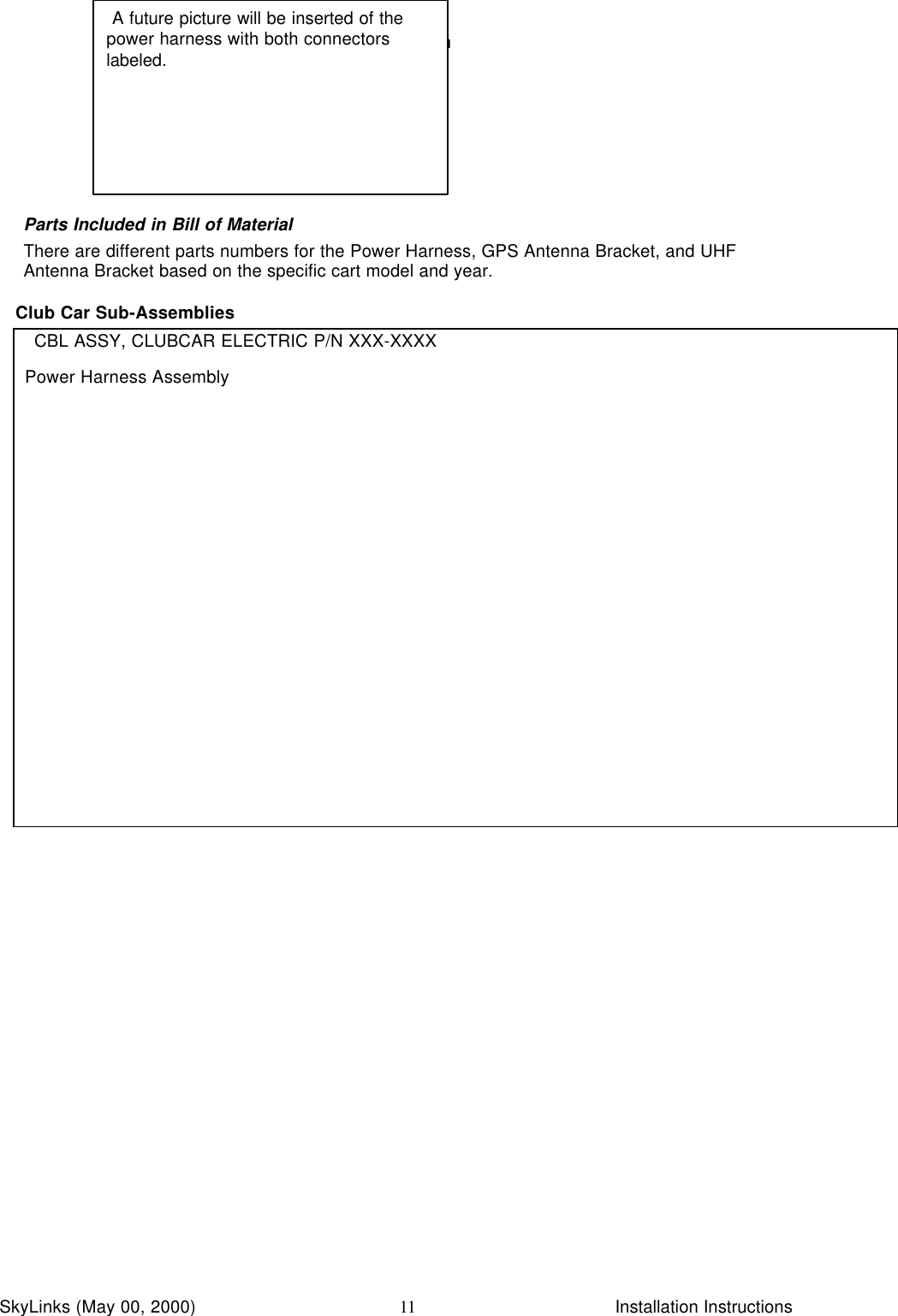 InstallationSkyLinks (May 00, 2000)                        Installation Instructions11Parts Included in Bill of MaterialThere are different parts numbers for the Power Harness, GPS Antenna Bracket, and UHFAntenna Bracket based on the specific cart model and year.Club Car Sub-AssembliesCBL ASSY, CLUBCAR ELECTRIC P/N XXX-XXXXPower Harness Assembly A future picture will be inserted of thepower harness with both connectorslabeled.