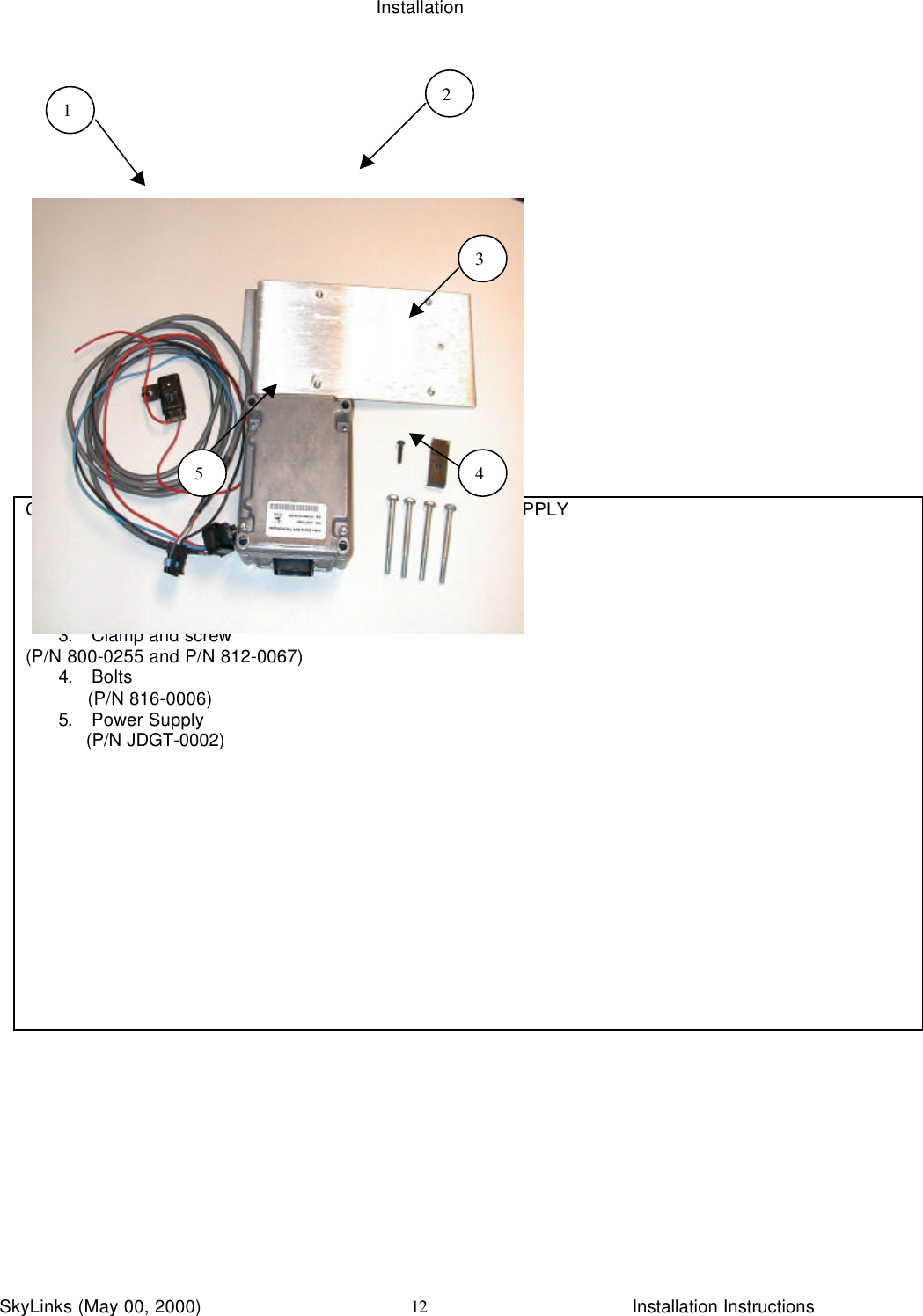 InstallationSkyLinks (May 00, 2000)                        Installation Instructions12CBL ASSY, CLUBCAR GAS P/N 440-0600 AND POWER SUPPLY1. Power Harness Assembly             (P/N 440-0660)2. Power Supply Bracket      (P/N 800-0267)3. Clamp and screw(P/N 800-0255 and P/N 812-0067)4. Bolts            (P/N 816-0006)5. Power Supply     (P/N JDGT-0002)112345