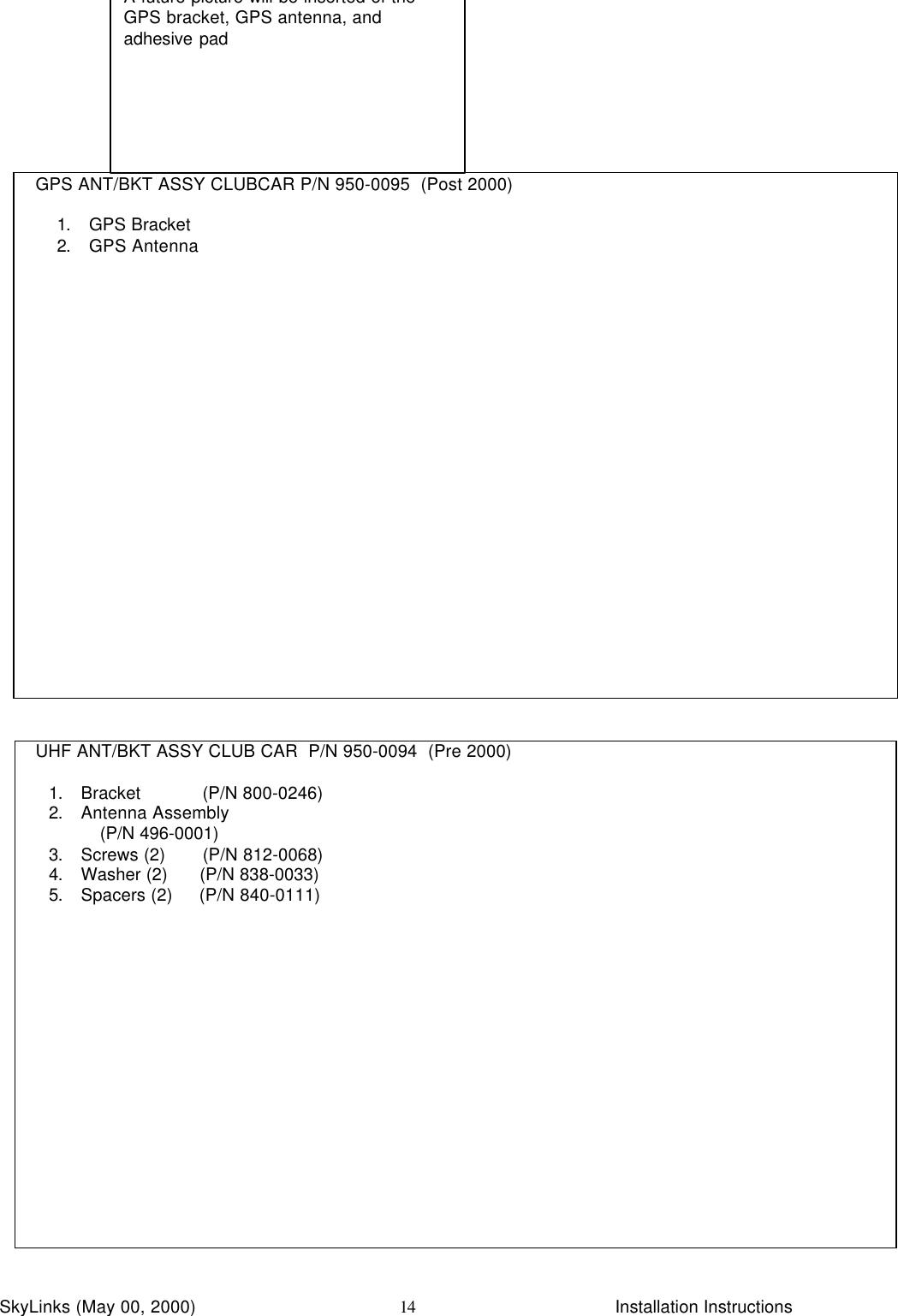 InstallationSkyLinks (May 00, 2000)                        Installation Instructions14  GPS ANT/BKT ASSY CLUBCAR P/N 950-0095  (Post 2000)1. GPS Bracket2. GPS Antenna  UHF ANT/BKT ASSY CLUB CAR  P/N 950-0094  (Pre 2000)1. Bracket            (P/N 800-0246)2. Antenna Assembly          (P/N 496-0001)3. Screws (2)       (P/N 812-0068)4. Washer (2)      (P/N 838-0033)5. Spacers (2)     (P/N 840-0111)A future picture will be inserted of theGPS bracket, GPS antenna, andadhesive pad
