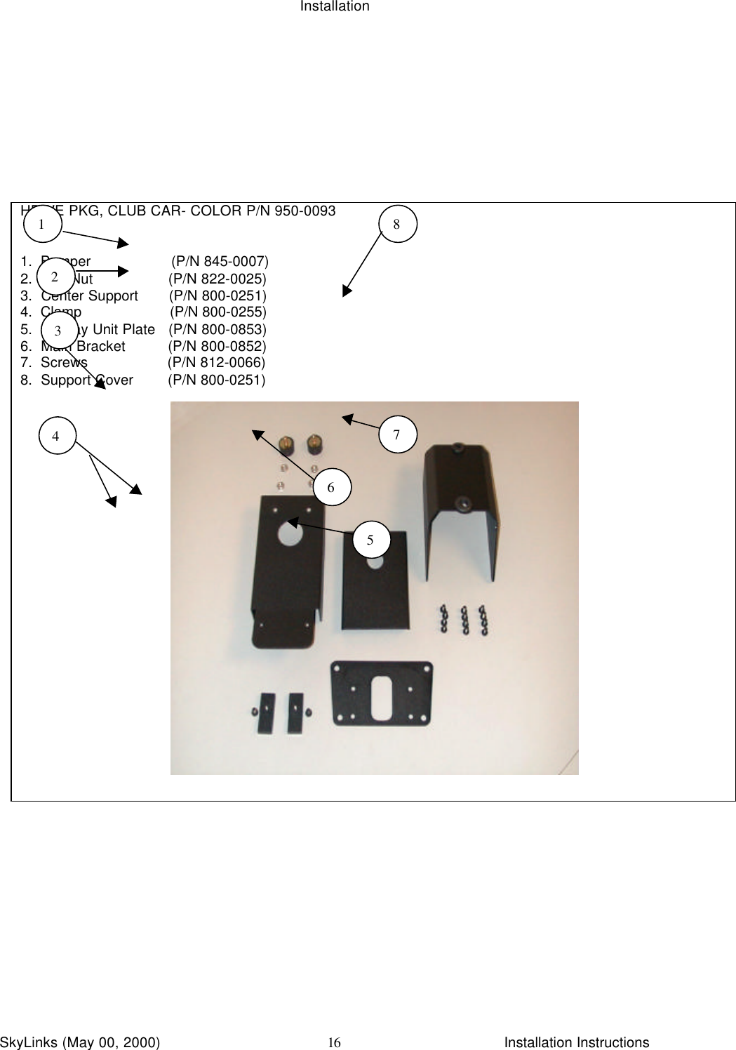 InstallationSkyLinks (May 00, 2000)                        Installation Instructions16HDWE PKG, CLUB CAR- COLOR P/N 950-00931.  Bumper                   (P/N 845-0007)2.  Hex Nut                  (P/N 822-0025)3.  Center Support       (P/N 800-0251)4.  Clamp                     (P/N 800-0255)5.  Display Unit Plate   (P/N 800-0853)6.  Main Bracket          (P/N 800-0852)7.  Screws                   (P/N 812-0066)8.  Support Cover        (P/N 800-0251)12345678