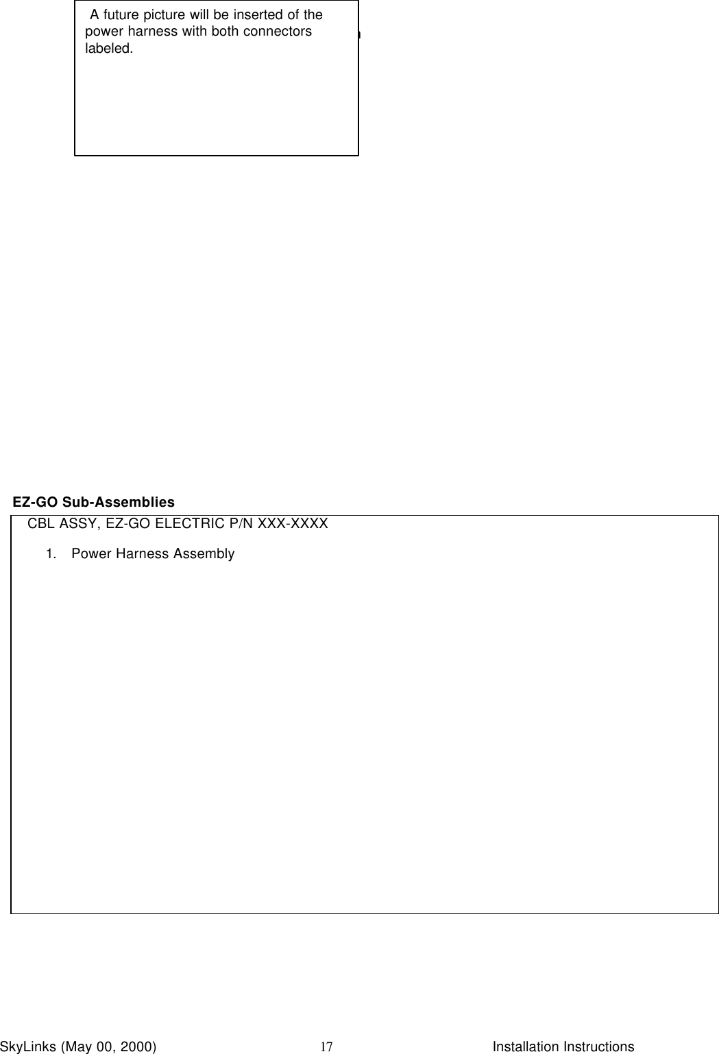 InstallationSkyLinks (May 00, 2000)                        Installation Instructions17EZ-GO Sub-AssembliesCBL ASSY, EZ-GO ELECTRIC P/N XXX-XXXX1. Power Harness Assembly A future picture will be inserted of thepower harness with both connectorslabeled.