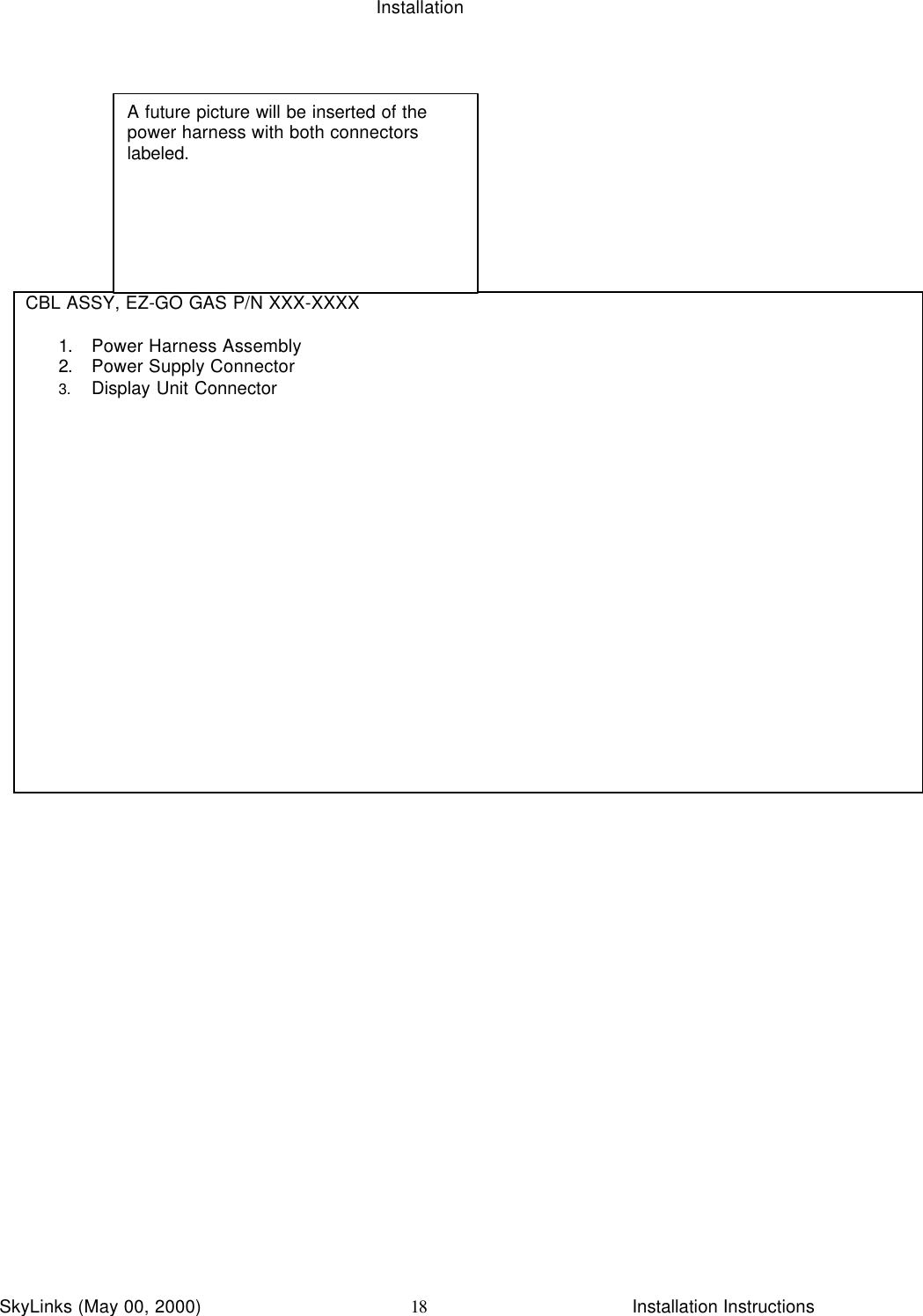 InstallationSkyLinks (May 00, 2000)                        Installation Instructions18CBL ASSY, EZ-GO GAS P/N XXX-XXXX1. Power Harness Assembly2. Power Supply Connector3. Display Unit ConnectorA future picture will be inserted of thepower harness with both connectorslabeled.