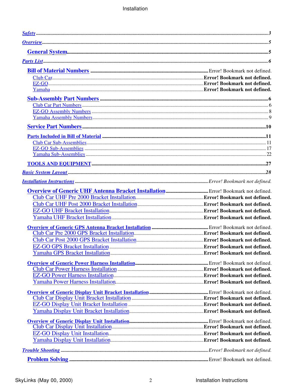 InstallationSkyLinks (May 00, 2000)                        Installation Instructions2Safety.....................................................................................................................................................................................................3Overview................................................................................................................................................................................................5General System...........................................................................................................................................................................5Parts List...............................................................................................................................................................................................6Bill of Material Numbers ....................................................................................................Error! Bookmark not defined.Club Car.................................................................................................................................Error! Bookmark not defined.EZ-GO....................................................................................................................................Error! Bookmark not defined.Yamaha..................................................................................................................................Error! Bookmark not defined.Sub-Assembly Part Numbers ...............................................................................................................................................6Club Car Part Numbers .............................................................................................................................................................. 6EZ-GO Assembly Numbers ...................................................................................................................................................... 8Yamaha Assembly Numbers..................................................................................................................................................... 9Service Part Numbers............................................................................................................................................................10Parts Included in Bill of Material ...........................................................................................................................................11Club Car Sub-Assemblies........................................................................................................................................................ 11EZ-GO Sub-Assemblies .......................................................................................................................................................... 17Yamaha Sub-Assemblies ......................................................................................................................................................... 22TOOLS AND EQUIPMENT....................................................................................................................................................27Basic System Layout ........................................................................................................................................................................28Installation Instructions.................................................................................................................Error! Bookmark not defined.Overview of Generic UHF Antenna Bracket Installation....................................Error! Bookmark not defined.Club Car UHF Pre 2000 Bracket Installation..........................................................Error! Bookmark not defined.Club Car UHF Post 2000 Bracket Installation........................................................Error! Bookmark not defined.EZ-GO UHF Bracket Installation................................................................................Error! Bookmark not defined.Yamaha UHF Bracket Installation..............................................................................Error! Bookmark not defined.Overview of Generic GPS Antenna Bracket Installation................................................Error! Bookmark not defined.Club Car Pre 2000 GPS Bracket Installation...........................................................Error! Bookmark not defined.Club Car Post 2000 GPS Bracket Installation.........................................................Error! Bookmark not defined.EZ-GO GPS Bracket Installation................................................................................Error! Bookmark not defined.Yamaha GPS Bracket Installation...............................................................................Error! Bookmark not defined.Overview of Generic Power Harness Installation..............................................................Error! Bookmark not defined.Club Car Power Harness Installation.........................................................................Error! Bookmark not defined.EZ-GO Power Harness Installation............................................................................Error! Bookmark not defined.Yamaha Power Harness Installation...........................................................................Error! Bookmark not defined.Overview of Generic Display Unit Bracket Installation..................................................Error! Bookmark not defined.Club Car Display Unit Bracket Installation.............................................................Error! Bookmark not defined.EZ-GO Display Unit Bracket Installation................................................................Error! Bookmark not defined.Yamaha Display Unit Bracket Installation...............................................................Error! Bookmark not defined.Overview of Generic Display Unit Installation...................................................................Error! Bookmark not defined.Club Car Display Unit Installation..............................................................................Error! Bookmark not defined.EZ-GO Display Unit Installation.................................................................................Error! Bookmark not defined.Yamaha Display Unit Installation...............................................................................Error! Bookmark not defined.Trouble Shooting .............................................................................................................................Error! Bookmark not defined.Problem Solving ......................................................................................................................Error! Bookmark not defined.