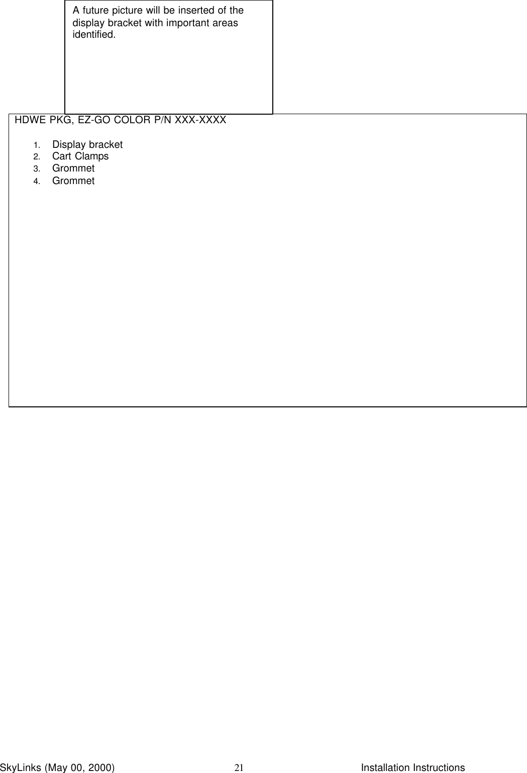 InstallationSkyLinks (May 00, 2000)                        Installation Instructions21HDWE PKG, EZ-GO COLOR P/N XXX-XXXX1. Display bracket2. Cart Clamps3. Grommet4. GrommetA future picture will be inserted of thedisplay bracket with important areasidentified.
