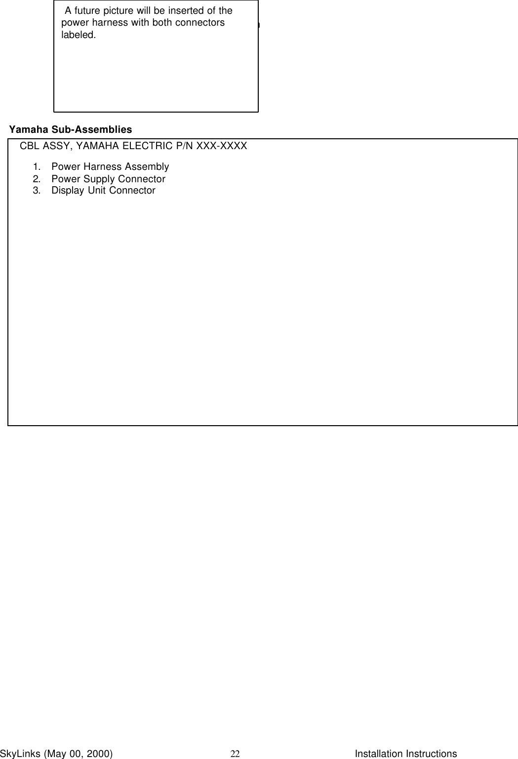 InstallationSkyLinks (May 00, 2000)                        Installation Instructions22Yamaha Sub-AssembliesCBL ASSY, YAMAHA ELECTRIC P/N XXX-XXXX1. Power Harness Assembly2. Power Supply Connector3. Display Unit Connector A future picture will be inserted of thepower harness with both connectorslabeled.