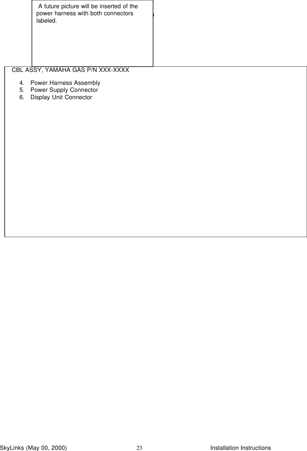 InstallationSkyLinks (May 00, 2000)                        Installation Instructions23CBL ASSY, YAMAHA GAS P/N XXX-XXXX4. Power Harness Assembly5. Power Supply Connector6. Display Unit Connector A future picture will be inserted of thepower harness with both connectorslabeled.