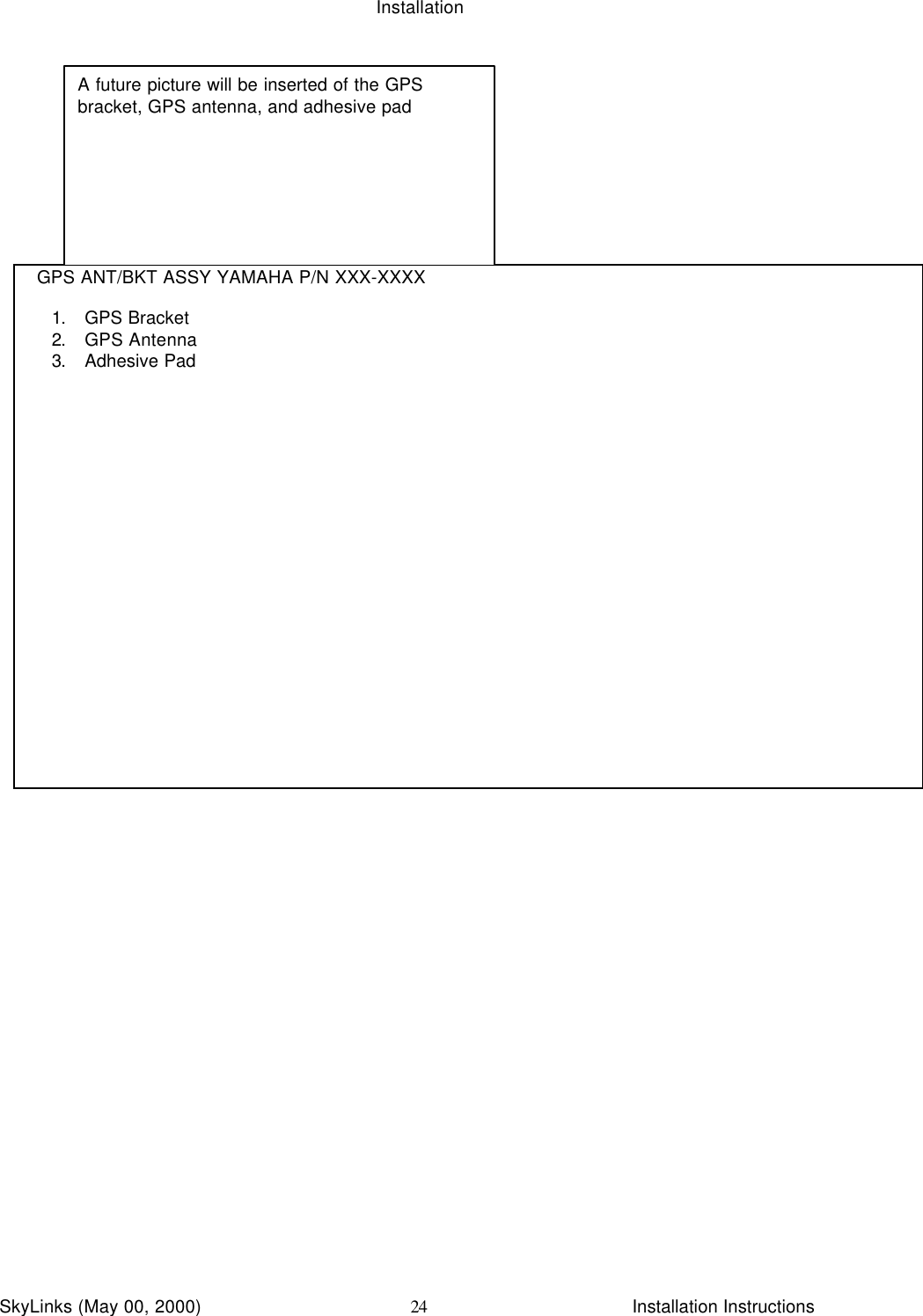 InstallationSkyLinks (May 00, 2000)                        Installation Instructions24  GPS ANT/BKT ASSY YAMAHA P/N XXX-XXXX1. GPS Bracket2. GPS Antenna3. Adhesive PadA future picture will be inserted of the GPSbracket, GPS antenna, and adhesive pad