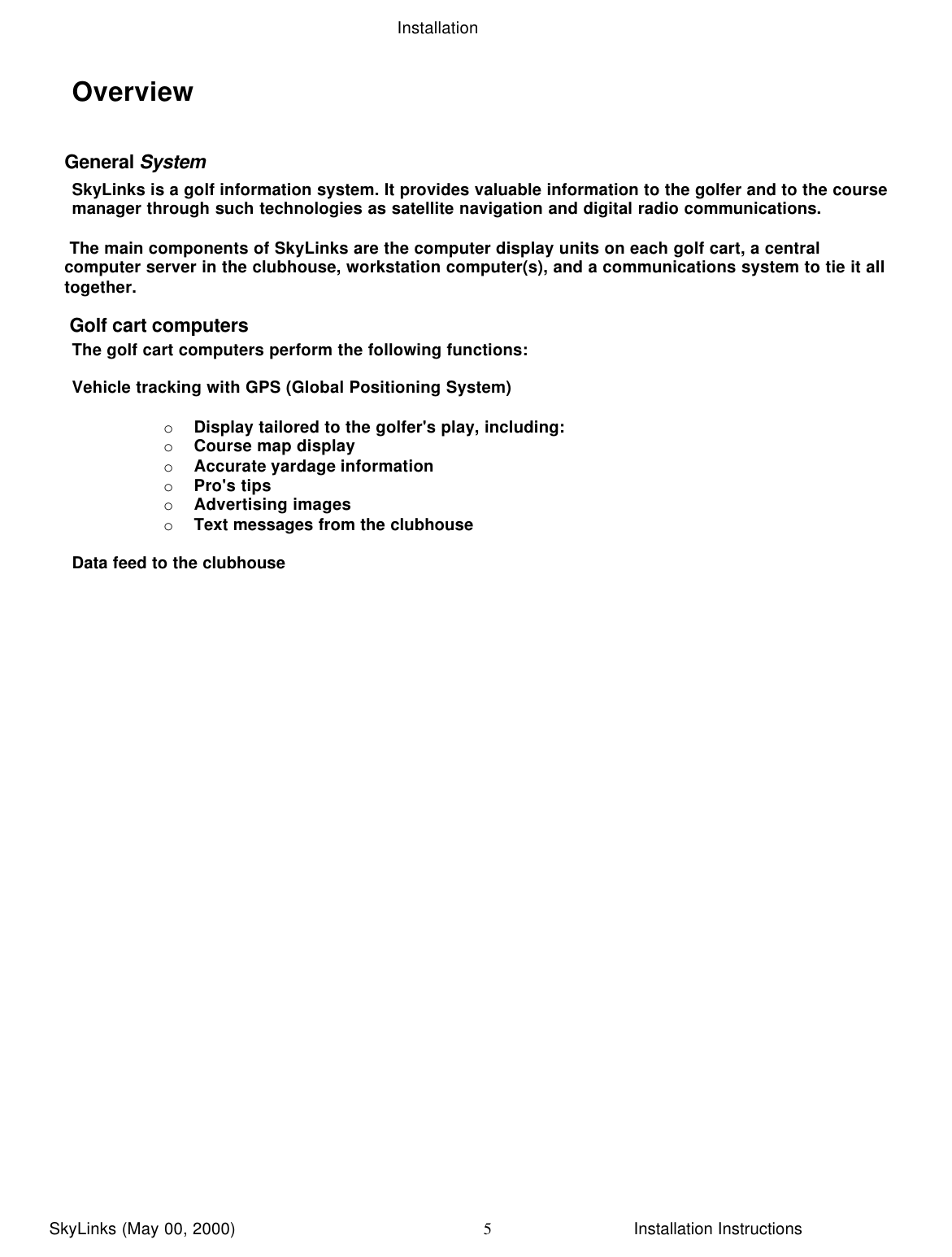 InstallationSkyLinks (May 00, 2000)                        Installation Instructions5OverviewGeneral SystemSkyLinks is a golf information system. It provides valuable information to the golfer and to the coursemanager through such technologies as satellite navigation and digital radio communications. The main components of SkyLinks are the computer display units on each golf cart, a centralcomputer server in the clubhouse, workstation computer(s), and a communications system to tie it alltogether. Golf cart computers The golf cart computers perform the following functions:Vehicle tracking with GPS (Global Positioning System)o Display tailored to the golfer&apos;s play, including:o Course map displayo Accurate yardage informationo Pro&apos;s tipso Advertising imageso Text messages from the clubhouseData feed to the clubhouse