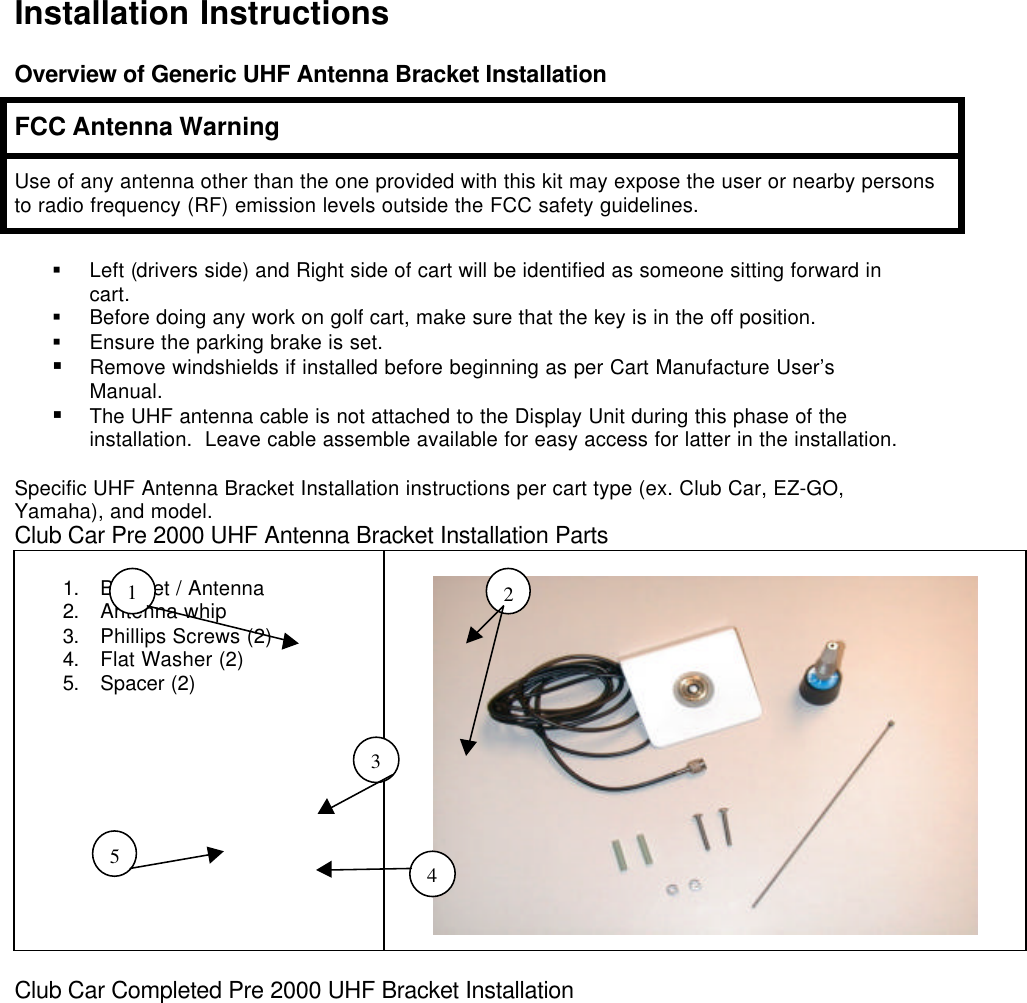 Installation InstructionsOverview of Generic UHF Antenna Bracket InstallationFCC Antenna WarningUse of any antenna other than the one provided with this kit may expose the user or nearby personsto radio frequency (RF) emission levels outside the FCC safety guidelines.§ Left (drivers side) and Right side of cart will be identified as someone sitting forward incart.§ Before doing any work on golf cart, make sure that the key is in the off position.§ Ensure the parking brake is set.§ Remove windshields if installed before beginning as per Cart Manufacture User’sManual.§ The UHF antenna cable is not attached to the Display Unit during this phase of theinstallation.  Leave cable assemble available for easy access for latter in the installation.Specific UHF Antenna Bracket Installation instructions per cart type (ex. Club Car, EZ-GO,Yamaha), and model.Club Car Pre 2000 UHF Antenna Bracket Installation Parts1. Bracket / Antenna2. Antenna whip3. Phillips Screws (2)4. Flat Washer (2)5. Spacer (2)       Club Car Completed Pre 2000 UHF Bracket Installation12345