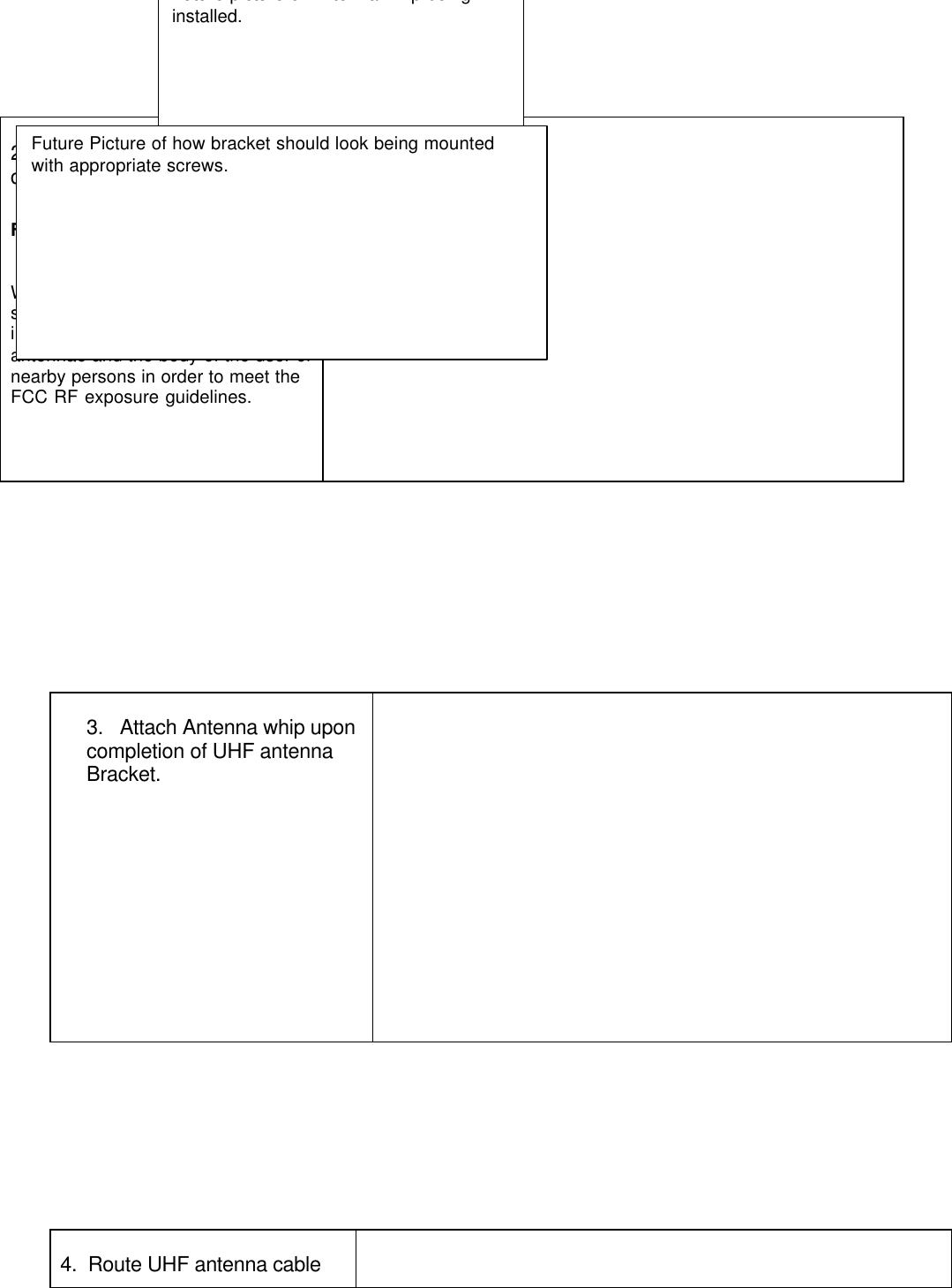 3.   Attach Antenna whip uponcompletion of UHF antennaBracket.4.  Route UHF antenna cable2.  Mounting process to bedetermined.FCC Antenna Warning LabelWhile the device is in operation, aseparation of at least 500 mm (20in.) must be maintained betweenantennae and the body of the user ornearby persons in order to meet theFCC RF exposure guidelines.Future picture of Antenna whip beinginstalled.Future Picture of how bracket should look being mountedwith appropriate screws.