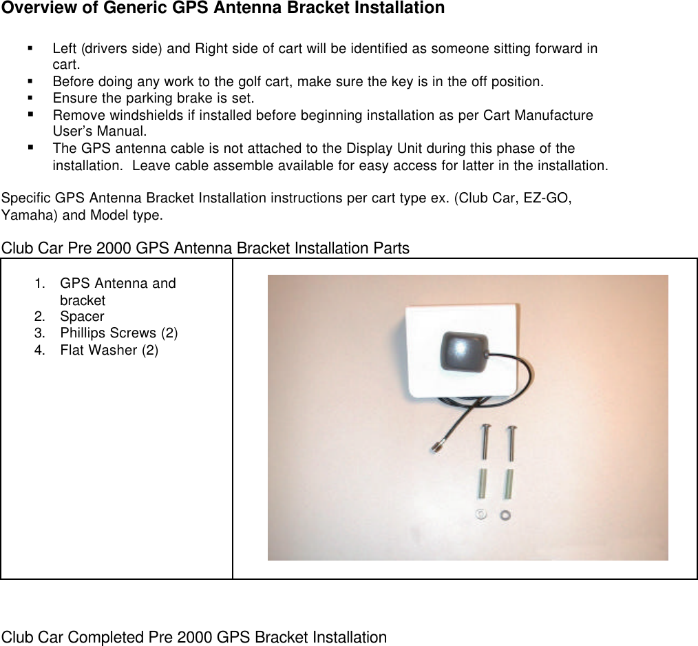 Overview of Generic GPS Antenna Bracket Installation§ Left (drivers side) and Right side of cart will be identified as someone sitting forward incart.§ Before doing any work to the golf cart, make sure the key is in the off position.§ Ensure the parking brake is set.§ Remove windshields if installed before beginning installation as per Cart ManufactureUser’s Manual.§ The GPS antenna cable is not attached to the Display Unit during this phase of theinstallation.  Leave cable assemble available for easy access for latter in the installation.Specific GPS Antenna Bracket Installation instructions per cart type ex. (Club Car, EZ-GO,Yamaha) and Model type.Club Car Pre 2000 GPS Antenna Bracket Installation Parts1. GPS Antenna andbracket2. Spacer3. Phillips Screws (2)4. Flat Washer (2)        Club Car Completed Pre 2000 GPS Bracket Installation