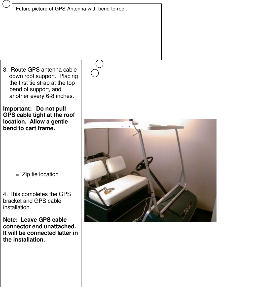 3.  Route GPS antenna cable    down roof support.  Placing    the first tie strap at the top    bend of support, and    another every 6-8 inches.Important:   Do not pullGPS cable tight at the rooflocation.  Allow a gentlebend to cart frame.        =  Zip tie location4. This completes the GPSbracket and GPS cableinstallation.Note:  Leave GPS cableconnector end unattached.It will be connected latter inthe installation.Future picture of GPS Antenna with bend to roof.