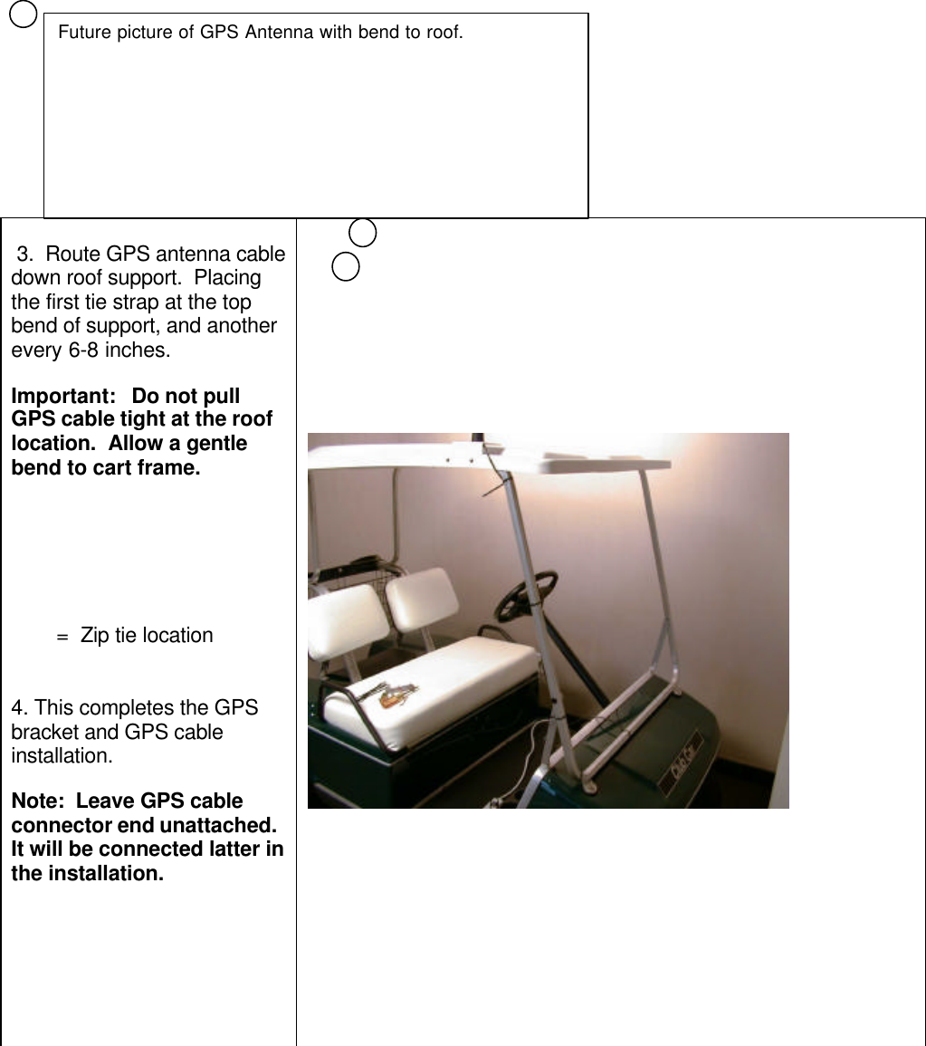  3.  Route GPS antenna cabledown roof support.  Placingthe first tie strap at the topbend of support, and anotherevery 6-8 inches.Important:   Do not pullGPS cable tight at the rooflocation.  Allow a gentlebend to cart frame.        =  Zip tie location4. This completes the GPSbracket and GPS cableinstallation.Note:  Leave GPS cableconnector end unattached.It will be connected latter inthe installation.Future picture of GPS Antenna with bend to roof.