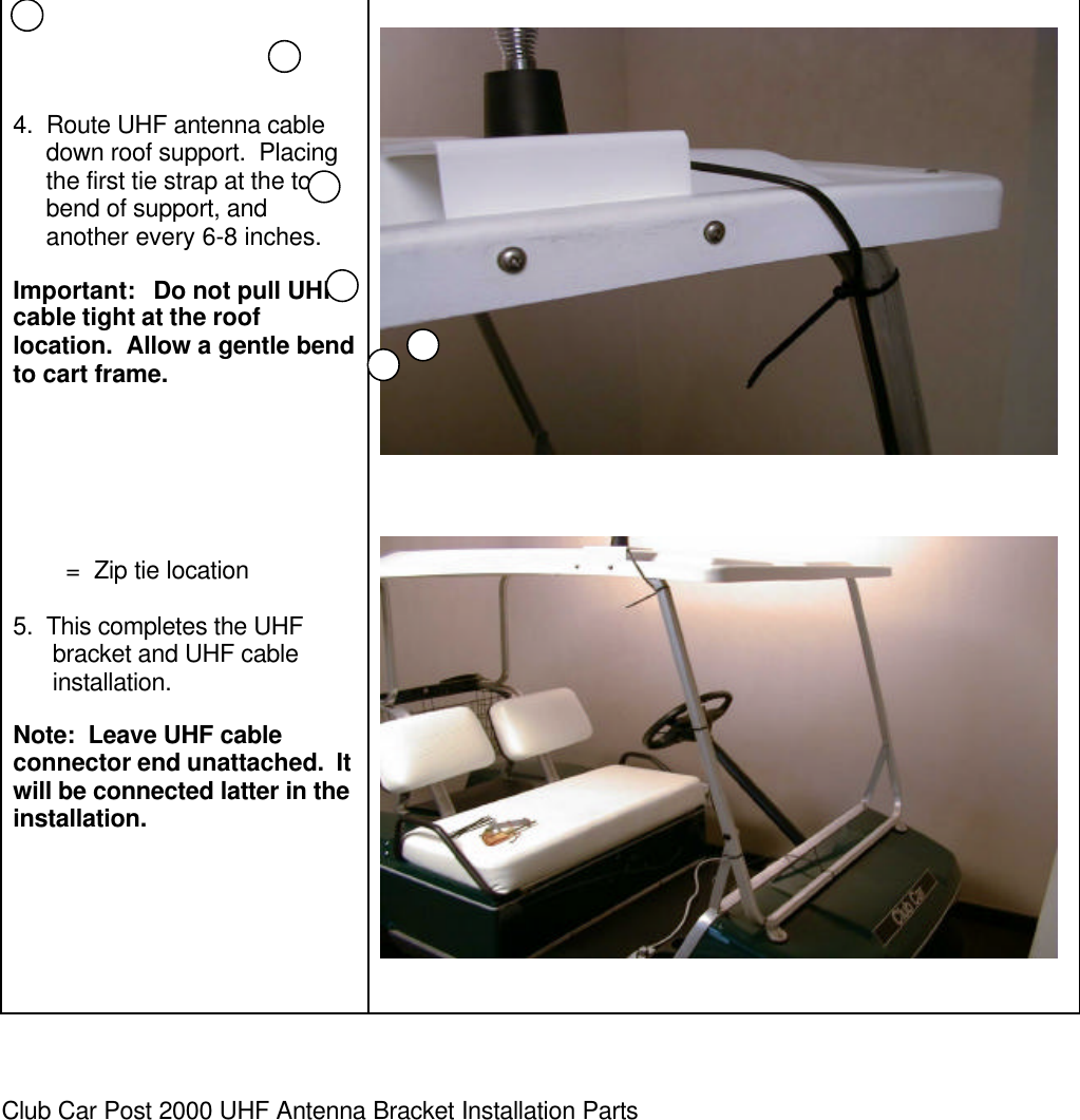 4.  Route UHF antenna cable     down roof support.  Placing     the first tie strap at the top     bend of support, and     another every 6-8 inches.Important:   Do not pull UHFcable tight at the rooflocation.  Allow a gentle bendto cart frame.        =  Zip tie location5.  This completes the UHFbracket and UHF cableinstallation.Note:  Leave UHF cableconnector end unattached.  Itwill be connected latter in theinstallation.Club Car Post 2000 UHF Antenna Bracket Installation Parts
