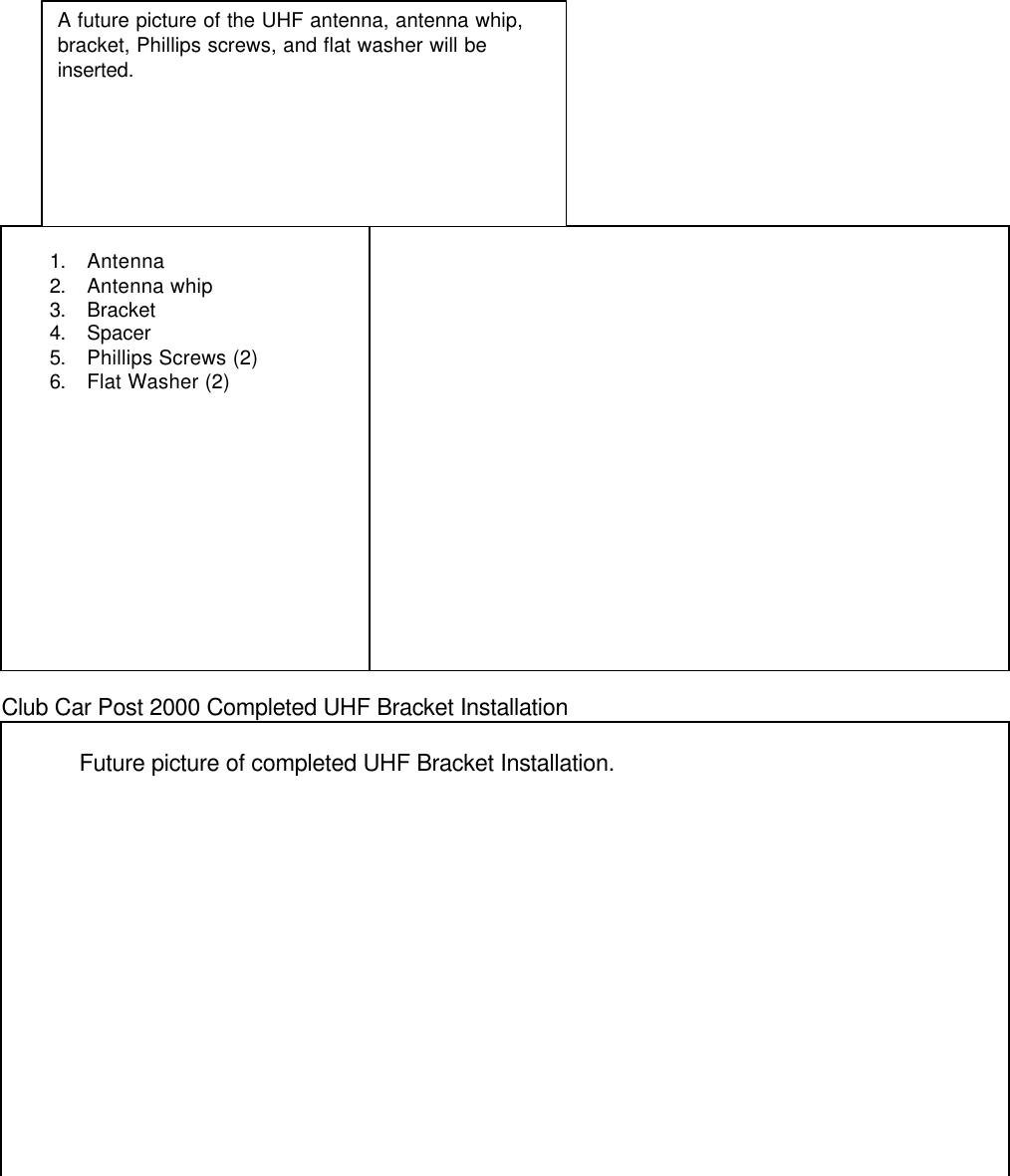 1. Antenna2. Antenna whip3. Bracket4. Spacer5. Phillips Screws (2)6. Flat Washer (2)Club Car Post 2000 Completed UHF Bracket InstallationFuture picture of completed UHF Bracket Installation.A future picture of the UHF antenna, antenna whip,bracket, Phillips screws, and flat washer will beinserted.