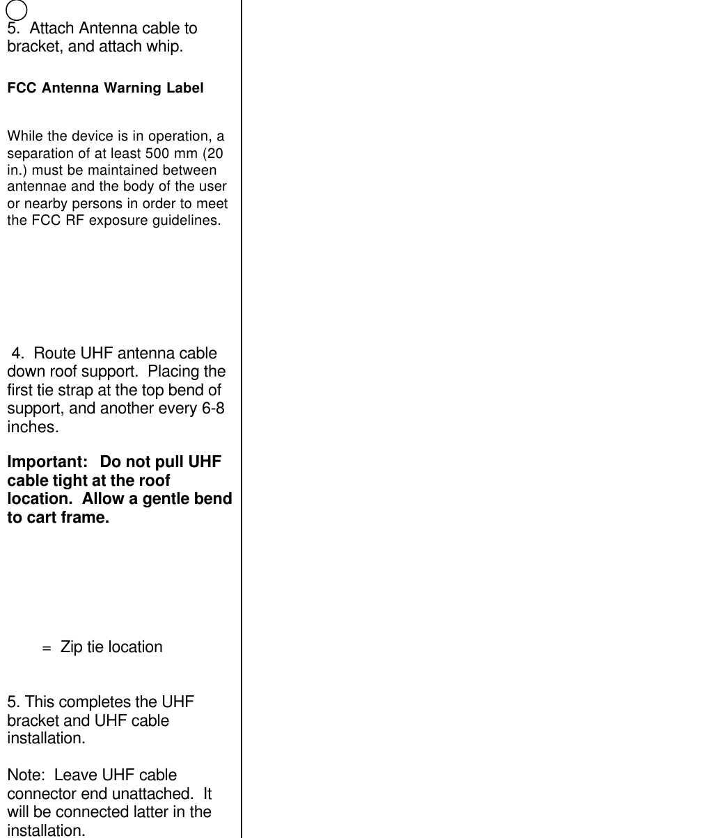 5.  Attach Antenna cable tobracket, and attach whip.FCC Antenna Warning LabelWhile the device is in operation, aseparation of at least 500 mm (20in.) must be maintained betweenantennae and the body of the useror nearby persons in order to meetthe FCC RF exposure guidelines. 4.  Route UHF antenna cabledown roof support.  Placing thefirst tie strap at the top bend ofsupport, and another every 6-8inches.Important:   Do not pull UHFcable tight at the rooflocation.  Allow a gentle bendto cart frame.        =  Zip tie location5. This completes the UHFbracket and UHF cableinstallation.Note:  Leave UHF cableconnector end unattached.  Itwill be connected latter in theinstallation.