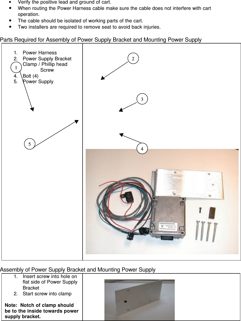 • Verify the positive lead and ground of cart.• When routing the Power Harness cable make sure the cable does not interfere with cartoperation.• The cable should be isolated of working parts of the cart.• Two installers are required to remove seat to avoid back injuries.Parts Required for Assembly of Power Supply Bracket and Mounting Power Supply1. Power Harness2. Power Supply Bracket3. Clamp / Phillip head                   Screw4. Bolt (4)5. Power SupplyAssembly of Power Supply Bracket and Mounting Power Supply1. Insert screw into hole onflat side of Power SupplyBracket2. Start screw into clampNote:  Notch of clamp shouldbe to the inside towards powersupply bracket.               23451