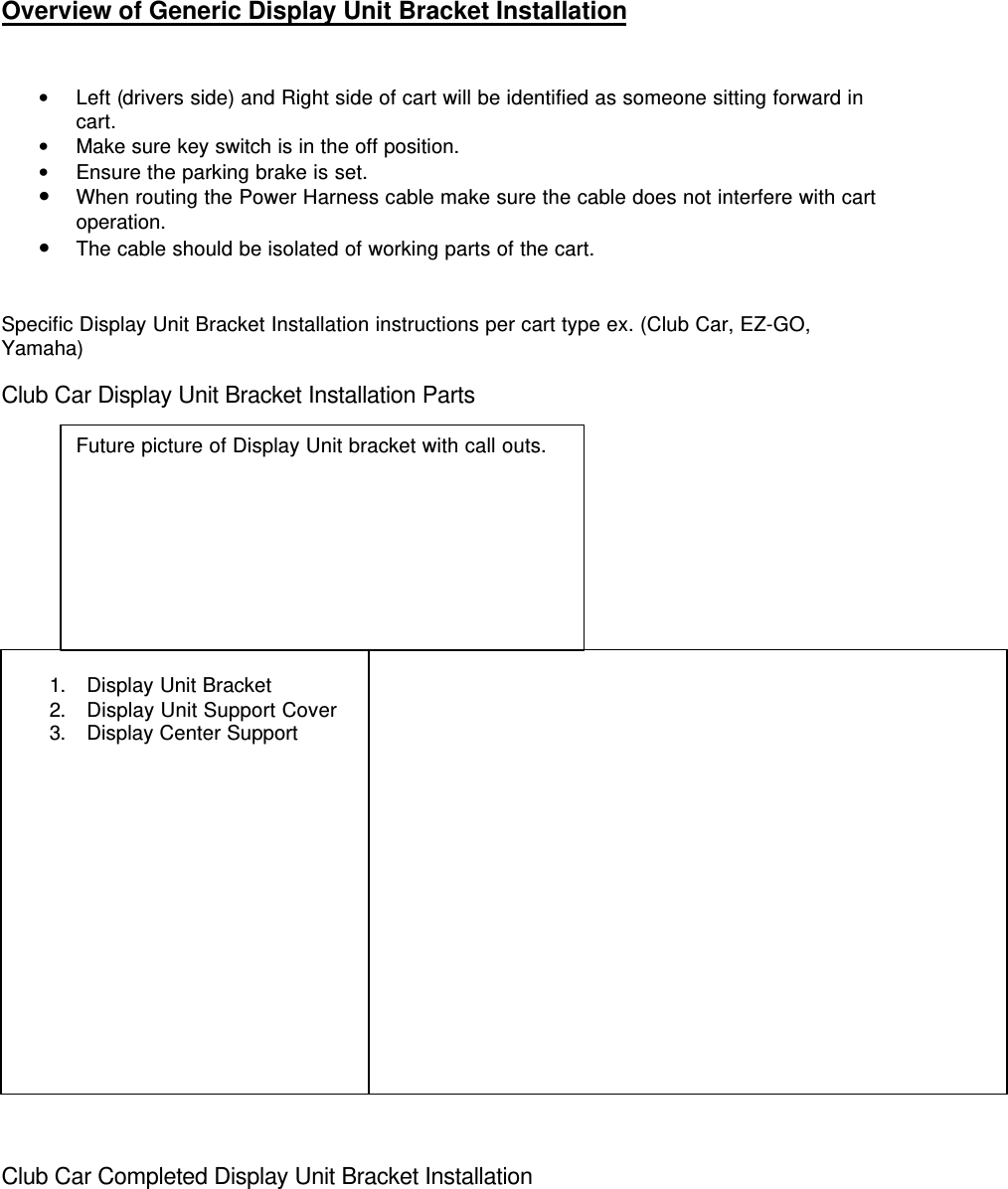 Overview of Generic Display Unit Bracket Installation• Left (drivers side) and Right side of cart will be identified as someone sitting forward incart.• Make sure key switch is in the off position.• Ensure the parking brake is set.• When routing the Power Harness cable make sure the cable does not interfere with cartoperation.• The cable should be isolated of working parts of the cart.Specific Display Unit Bracket Installation instructions per cart type ex. (Club Car, EZ-GO,Yamaha)Club Car Display Unit Bracket Installation Parts1. Display Unit Bracket2. Display Unit Support Cover3. Display Center SupportClub Car Completed Display Unit Bracket InstallationFuture picture of Display Unit bracket with call outs.