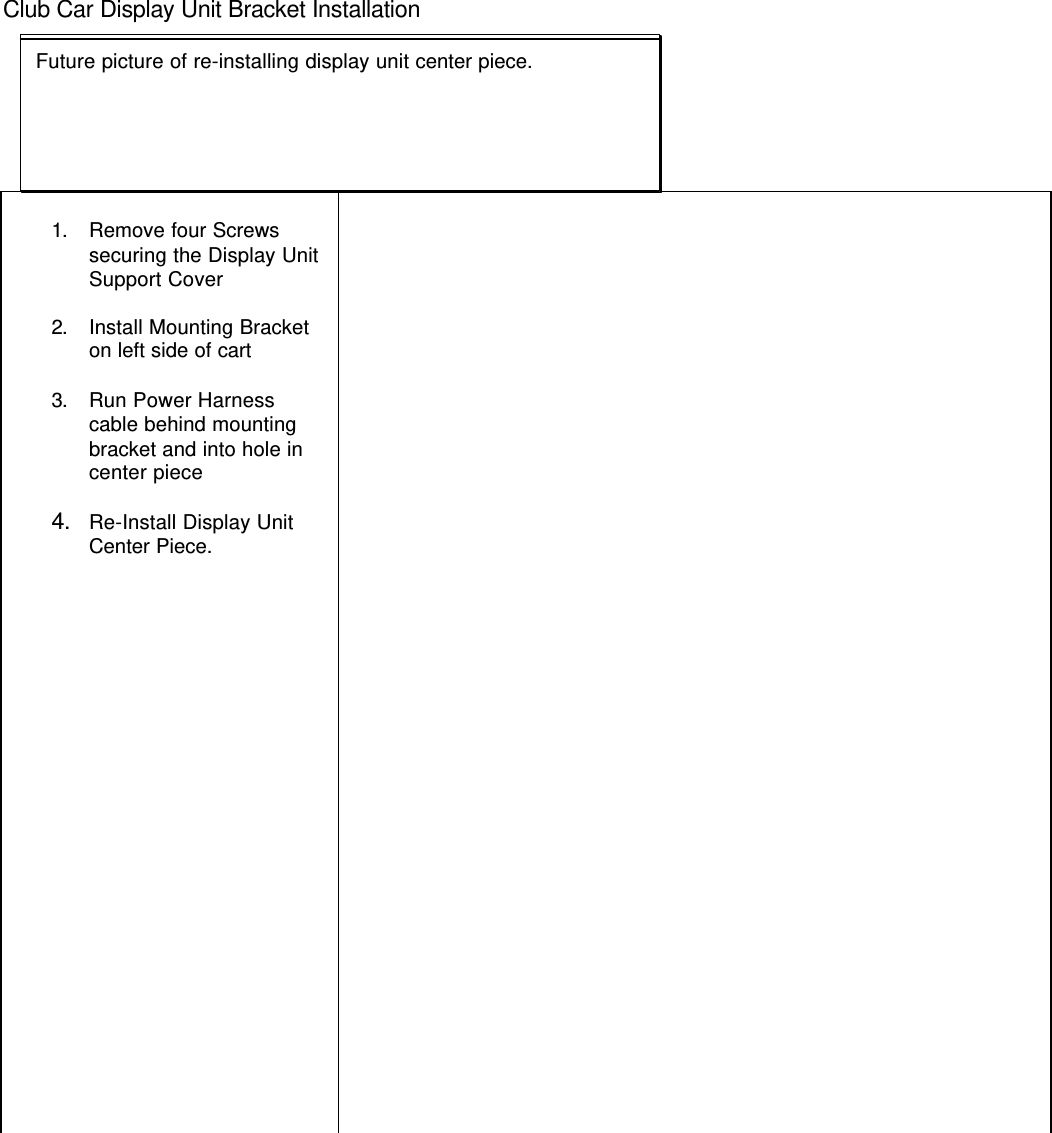 Club Car Display Unit Bracket Installation1. Remove four Screwssecuring the Display UnitSupport Cover2. Install Mounting Bracketon left side of cart3. Run Power Harnesscable behind mountingbracket and into hole incenter piece4. Re-Install Display UnitCenter Piece.Future picture of support cover removedFuture picture of mounting bracket on cart.Future picture of routing power harness cable into display unitbracketFuture picture of re-installing display unit center piece.